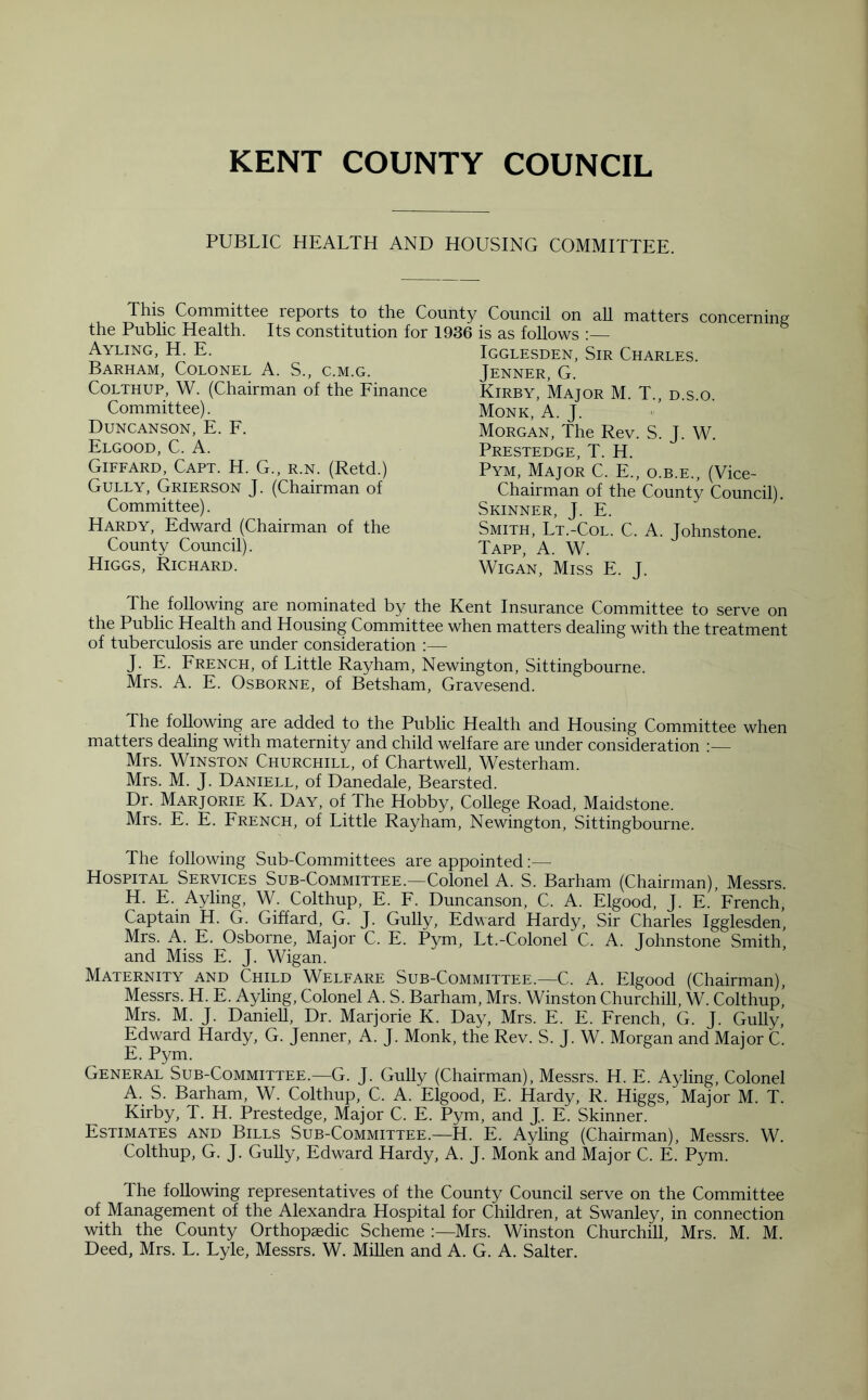 PUBLIC HEALTH AND HOUSING COMMITTEE. This Committee reports to the County Council on all matters concerning the Public Health. Its constitution for 1936 is as follows • Ayling, H. E. Barham, Colonel A. S., c.m.g. Colthup, W. (Chairman of the Finance Committee). Duncanson, E. F. Elgood, C. A. Giffard, Capt. H. G., r.n. (Retd.) Gully, Grierson J. (Chairman of Committee). Hardy, Edward (Chairman of the County Council). Higgs, Richard. Igglesden, Sir Charles. Jenner, G. Kirby, Major M. T., d.s.o. Monk, A. J. Morgan, The Rev. S. J. W. Prestedge, T. H. Pym, Major C. E., o.b.e., (Vice- Chairman of the County Council). Skinner, J. E. Smith, Lt.-Col. C. A. Johnstone. Tapp, A. W. Wigan, Miss E. J. The following are nominated by the Kent Insurance Committee to serve on the Public Health and Housing Committee when matters dealing with the treatment of tuberculosis are under consideration :— J. E. French, of Little Rayham, Newington, Sittingbourne. Mrs. A. E. Osborne, of Betsham, Gravesend. The following are added to the Public Health and Housing Committee when matters dealing with maternity and child welfare are under consideration :— Mrs. Winston Churchill, of Chartwell, Westerham. Mrs. M. J. Daniell, of Danedale, Bearsted. Dr. Marjorie K. Day, of The Hobby, College Road, Maidstone. Mrs. E. E. French, of Little Rayham, Newington, Sittingbourne. The following Sub-Committees are appointed:— Hospital Services Sub-Committee.—Colonel A. S. Barham (Chairman), Messrs. H. E. Ayling, W. Colthup, E. F. Duncanson, C. A. Elgood, J. E. French, Captain H. G. Giffard, G. J. Gully, Edward Hardy, Sir Charles Igglesden, Mrs. A. E. Osborne, Major C. E. Pym, Lt.-Colonel C. A. Johnstone Smith, and Miss E. J. Wigan. Maternity and Child Welfare Sub-Committee.—C. A. Elgood (Chairman), Messrs. H. E. Ayling, Colonel A. S. Barham, Mrs. Winston Churchill, W. Colthup,’ Mrs. M. J. Daniell, Dr. Marjorie K. Day, Mrs. E. E. French, G. J. Gully, Edward Hardy, G. Jenner, A. J. Monk, the Rev. S. J. W. Morgan and Major C. E. Pym. General Sub-Committee.—G. J. Gully (Chairman), Messrs. H. E. Ayling, Colonel A. S. Barham, W. Colthup, C. A. Elgood, E. Hardy, R. Higgs, Major M. T. Kirby, T. H. Prestedge, Major C. E. Pym, and J. E. Skinner. Estimates and Bills Sub-Committee.—H. E. Ayling (Chairman), Messrs. W. Colthup, G. J. Gully, Edward Hardy, A. J. Monk and Major C. E. Pym. Ihe following representatives of the County Council serve on the Committee of Management of the Alexandra Hospital for Children, at Swanley, in connection with the County Orthopaedic Scheme :—Mrs. Winston Churchill, Mrs. M. M. Deed, Mrs. L. Lyle, Messrs. W. Millen and A. G. A. Salter.