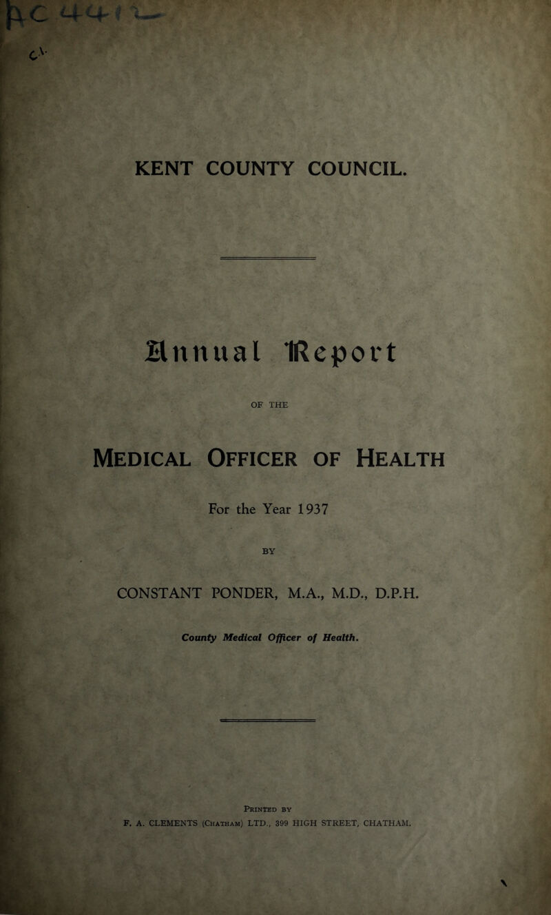 Hnnual IReport Medical OF THE Officer of Health For the Year 1937 BY CONSTANT PONDER, M.A., M.D., D.P.H. County Medical Officer of Health. Printed by F. A. CLEMENTS (Chatham) LTD., 399 HIGH STREET, CHATHAM.