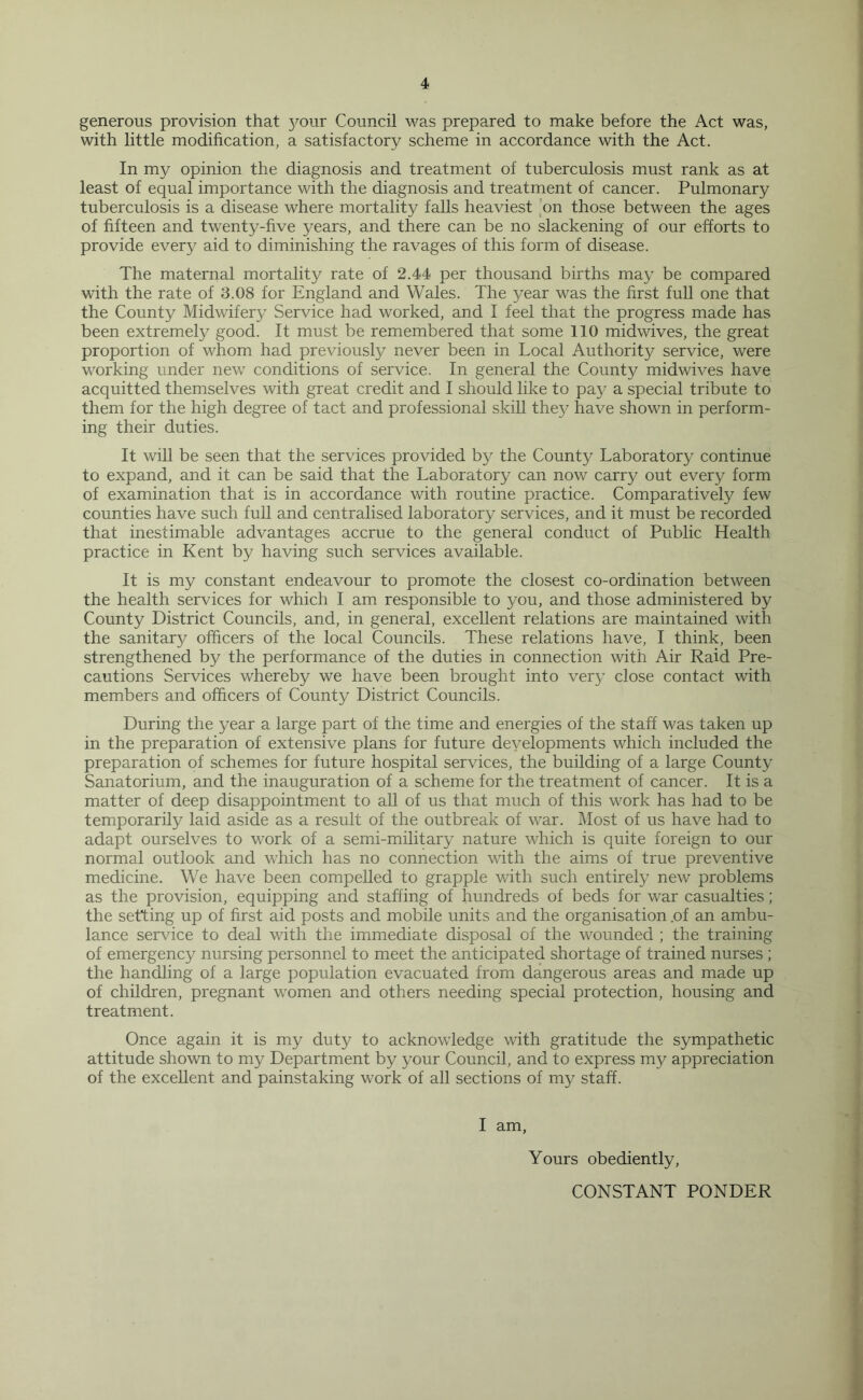 generous provision that your Council was prepared to make before the Act was, with little modification, a satisfactory scheme in accordance with the Act. In my opinion the diagnosis and treatment of tuberculosis must rank as at least of equal importance with the diagnosis and treatment of cancer. Pulmonary tuberculosis is a disease where mortality falls heaviest on those between the ages of fifteen and twenty-five years, and there can be no slackening of our efforts to provide every aid to diminishing the ravages of this form of disease. The maternal mortality rate of 2.44 per thousand births may be compared with the rate of 3.08 for England and Wales. The year was the first full one that the County Midwifery Service had worked, and I feel that the progress made has been extremely good. It must be remembered that some 110 midwives, the great proportion of whom had previously never been in Local Authority service, were working under new conditions of service. In general the County midwives have acquitted themselves with great credit and I should like to pay a special tribute to them for the high degree of tact and professional skill they have shown in perform¬ ing their duties. It will be seen that the services provided by the County Laboratory continue to expand, and it can be said that the Laboratory can now carry out every form of examination that is in accordance with routine practice. Comparatively few counties have such full and centralised laboratory services, and it must be recorded that inestimable advantages accrue to the general conduct of Public Health practice in Kent by having such services available. It is my constant endeavour to promote the closest co-ordination between the health services for which I am responsible to you, and those administered by County District Councils, and, in general, excellent relations are maintained with the sanitary officers of the local Councils. These relations have, I think, been strengthened by the performance of the duties in connection with Air Raid Pre¬ cautions Services whereby we have been brought into very close contact with members and officers of County District Councils. During the year a large part of the time and energies of the staff was taken up in the preparation of extensive plans for future developments which included the preparation of schemes for future hospital services, the building of a large County Sanatorium, and the inauguration of a scheme for the treatment of cancer. It is a matter of deep disappointment to all of us that much of this work has had to be temporarily laid aside as a result of the outbreak of war. Most of us have had to adapt ourselves to work of a semi-military nature which is quite foreign to our normal outlook and which has no connection with the aims of true preventive medicine. We have been compelled to grapple with such entirety new problems as the provision, equipping and staffing of hundreds of beds for war casualties ; the setting up of first aid posts and mobile units and the organisation .of an ambu¬ lance service to deal with the immediate disposal of the wounded ; the training of emergency nursing personnel to meet the anticipated shortage of trained nurses ; the handling of a large population evacuated from dangerous areas and made up of children, pregnant women and others needing special protection, housing and treatment. Once again it is my duty to acknowledge with gratitude the sympathetic attitude shown to my Department by your Council, and to express my appreciation of the excellent and painstaking work of all sections of my staff. I am, Yours obediently, CONSTANT PONDER