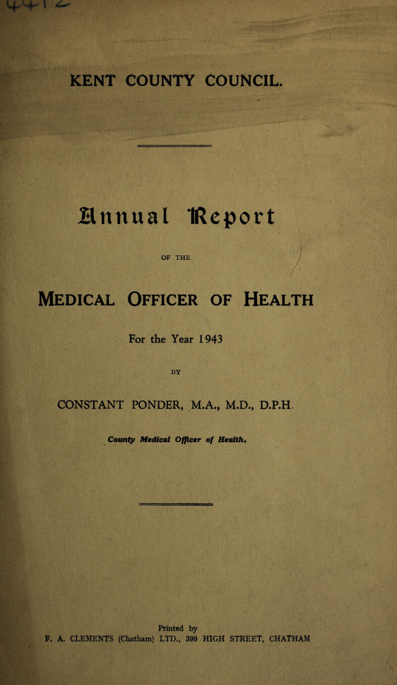 Hrtnual IReport '/> ' ■' .r OF THE Medical Officer of Health For the Year 1943 CONSTANT PONDER, M.A., M.D., D.P.H County Medical Officer of Health. Printed by E. A. CLEMENTS (Chatham) LTD., 399 HIGH STREET, CHATHAM