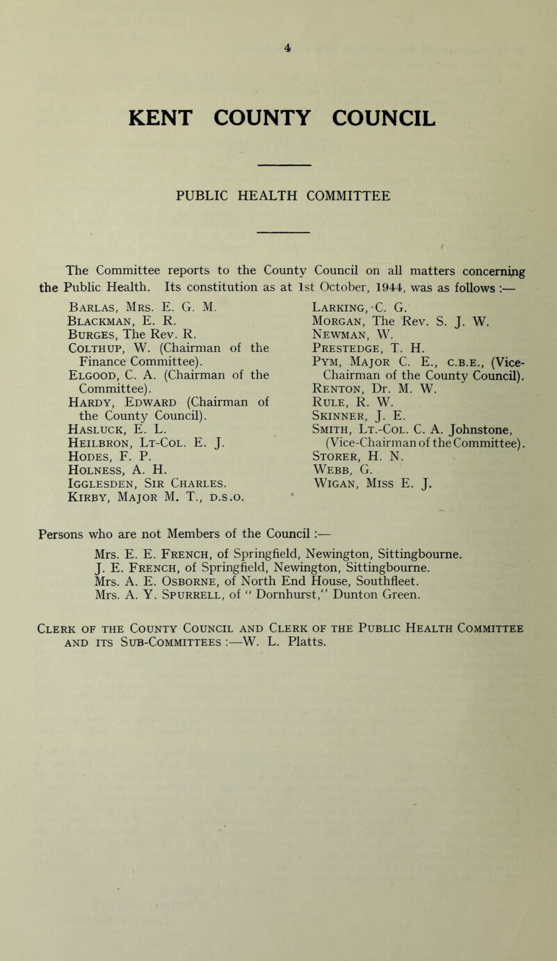 KENT COUNTY COUNCIL PUBLIC HEALTH COMMITTEE The Committee reports to the County Council on all matters concerning the Public Health. Its constitution as at 1st October, 1944, was as follows :— Barlas, Mrs. E. G. M. Blackman, E. R. Burges, The Rev. R. Colthup, W. (Chairman of the Finance Committee). Elgood, C. A. (Chairman of the Committee). Hardy, Edward (Chairman of the County Council). Hasluck, E. L. Heilbron, Lt-Col. E. J. Hodes, F. P. Holness, A. H. Igglesden, Sir Charles. Kirby, Major M. T., d.s.o. Larking, C. G. Morgan, The Rev. S. J. W. Newman, W. Prestedge, T. H. Pym, Major C. E., c.b.e., (Vice- Chairman of the County Council). Renton, Dr. M. W. Rule, R. W. Skinner, J. E. Smith, Lt.-Col. C. A. Johnstone, (Vice-Chairman of the Committee). Storer, H. N. Webb, G. Wigan, Miss E. J. Persons who are not Members of the Council:— Mrs. E. E. French, of Springfield, Newington, Sittingbourne. J. E. French, of Springfield, Newington, Sittingbourne. Mrs. A. E. Osborne, of North End House, Southfleet. Mrs. A. Y. Spurrell, of “ Dornhurst/’ Dunton Green. Clerk of the County Council and Clerk of the Public Health Committee and its Sub-Committees :—W. L. Platts.