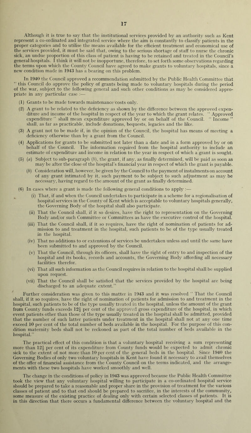 Although it is true to say that the institutional services provided by an authority such as Kent represent a co-ordinated and integrated service where the aim is constantly to classify patients in the proper categories and to utilise the means available for the efficient treatment and economical use of the services provided, it must be said that, owing to the serious shortage of staff to nurse the chronic sick, an undue proportion of this class of patient is having to be retained and treated in the Council’s general hospitals. I think it will not be inopportune, therefore, to set forth some observations regarding the terms upon which the County Council have agreed to make grants to voluntary hospitals, since a new condition made in 1943 has a bearing on this problem. In 1940 the Council approved a recommendation submitted by the Public Health Committee that “ this Council do approve the policy of grants being made to voluntary hospitals during the period of the war, subject to the following general and such other conditions as may be considered appro- priate in any particular case :— (1) Grants to be made towards maintenance costs only. (2) A grant to be related to the deficiency as shown by the difference between the approved expen- diture and income of the hospital in respect of the year to which the grant relates. “ Approved expenditure ” shall mean expenditure approved by or on behalf of the Council. “ Income ” shall, as far as practicable, include donations, bequests, legacies and the like. (3) A grant not to be made if, in the opinion of the Council, the hospital has means of meeting a deficiency otherwise than by a grant from the Council. (4) Applications for grants to be submitted not later than a date and in a form approved by or on behalf of the Council. The information required from the hospital authority to include an estimate of expenditure and income in relation to the year in respect of which a grant is sought. (5) (a) Subject to sub-paragraph (b), the grant, if any, as finally determined, will be paid as soon as may be after the close of the hospital’s financial year in respect of which the grant is payable. (b) Consideration will, however, be given by the Council to the payment of instalments on account of any grant intimated by it, such payment to be subject to such adjustment as may be necessary, having regard to the amount of the grant as finally determined. (6) In cases where a grant is made the following general conditions to apply :— (i) That, if and when the Council undertakes to participate in a scheme for a regionalisation of hospital services in the County of Kent which is acceptable to voluntary hospitals generally, the Governing Body of the hospital shall also participate. (ii) That the Council shall, if it so desires, have the right to representation on the Governing Body and/or such Committee or Committees as have the executive control of the hospital. (iii) That the Council shall, if it so requires, have the right of nomination of patients for ad- mission to and treatment in the hospital, such patients to be of the type usually treated in the hospital. (iv) That no additions to or extensions of services be undertaken unless and until the same have been submitted to and approved by the Council. (v) That the Council, through its officers, shall have the right of entry to and inspection of the hospital and its books, records and accounts, the Governing Body affording all necessary facilities therefor. (vi) That all such information as the Council requires in relation to the hospital shall be supplied upon request. (vii) That the Council shall be satisfied that the services provided by the hospital are being discharged to an adequate extent.” Further consideration was given to this matter in 1943 and it was resolved “ That the Council shall, if it so requires, have the right of nomination of patients for admission to and treatment in the hospital, such patients to be of the type usually treated in the hospital, unless the amount of the grant from County funds exceeds 12J per cent of the approved gross expenditure of the hospital, in which event patients other than those of the type usually treated in the hospital shall be admitted, provided that the number of such latter patients under treatment in the hospital shall not at any one time exceed 10 per cent of the total number of beds available in the hospital. For the purpose of this con- dition maternity beds shall not be reckoned as part of the total number of beds available in the hospital.” The practical effect of this condition is that a voluntary hospital receiving a sum representing more than 12-| per cent of its expenditure from County funds would be expected to admit chronic sick to the extent of not more than 10 per cent of the general beds in the hospital. Since 1940 the Governing Bodies of only two voluntary hospitals in Kent have found it necessary to avail themselves of the offer of financial assistance from the County Council on the terms indicated, and the arrange- ments with these two hospitals have worked smoothly and well. The change in the conditions of policy in 1943 was approved because the Public Health Committee took the view that any voluntary hospital willing to participate in a co-ordinated hospital service should be prepared to take a reasonable and proper share in the provision of treatment for the various classes of patient and to that end should be prepared to sacrifice, in the interests of the community, some measure of the existing practice of dealing only with certain selected classes of patients. It is in this direction that there occurs a fundamental difference between the voluntary hospital and the