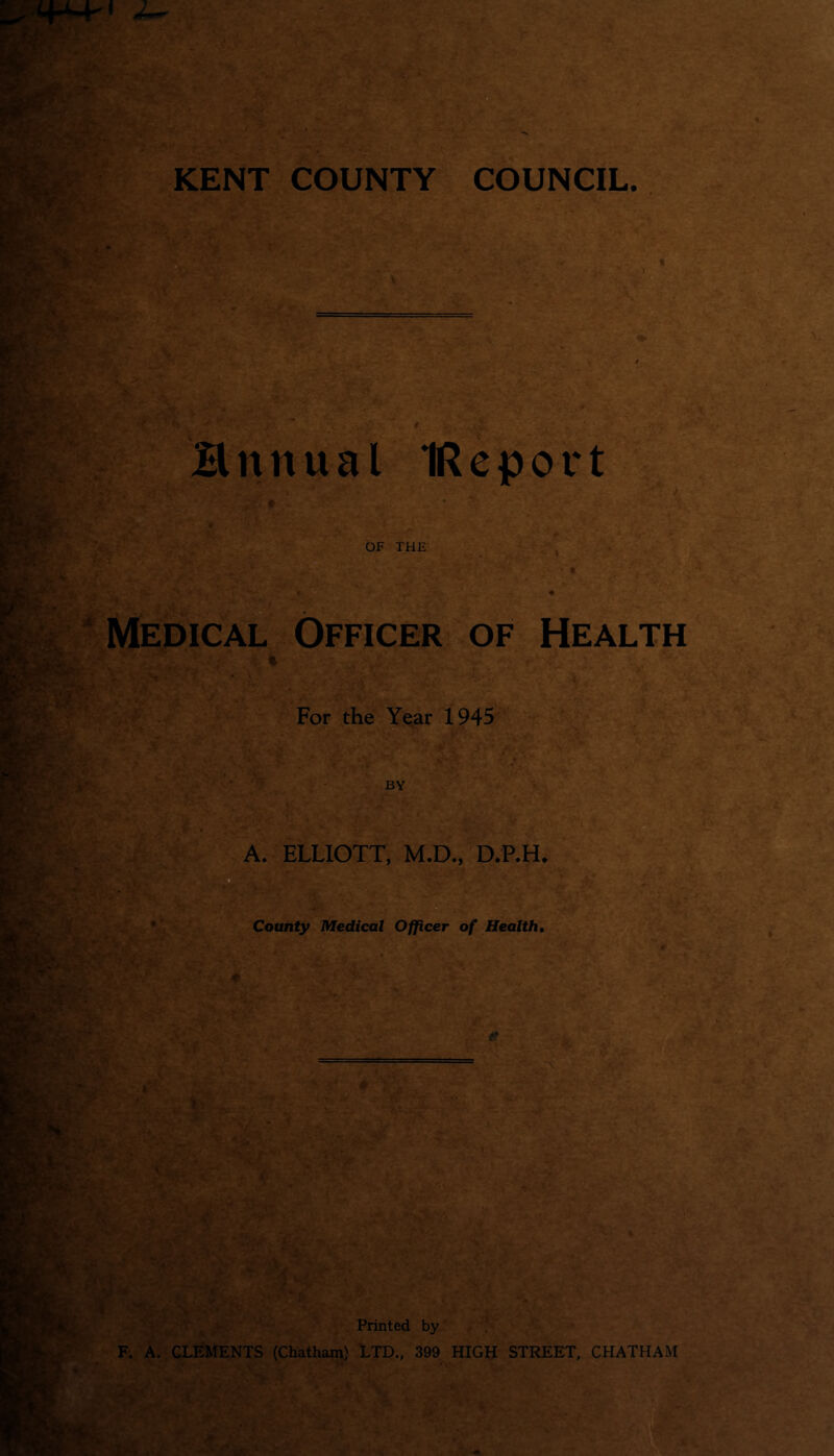 Hnnual IReport ;: f ' ■ - . . * v ' ' OF THE Medical Officer of Health For the Year 1945 A. ELLIOTT, M.D., D.P.H. '... ’ ;*k* / , -tf, ' •»-. ■ ' r * < * f •'? , V County Medical Officer of Health, ..V' V, * : $ ? 1 Printed by F. A. CLEMENTS (Chatham) LTD., 399 HIGH STREET, CHATHAM