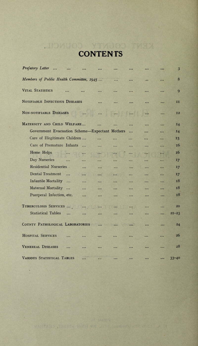 CONTENTS Prefatory Letter ... ... ... ... ... ... ... ... 3 Members of Public Health Committee, 1945 ...' ... ... ... ... 8 Vital Statistics ... ... ... ... ... ... ... 9 Notifiable Infectious Diseases ... ... ... ... ... 11 Non-notifiable Diseases ... ... ... ... ... ... 12 Maternity and Child Welfare... Government Evacuation Scheme—Expectant Mothers Care of Illegitimate Children ... Care of Premature Infants ... Home Helps Day Nurseries Residential Nurseries Dental Treatment Infantile Mortality ... Maternal Mortality ... Puerperal Infection, etc. Tuberculosis Services ... c > a Statistical Tables County Pathological Laboratories Hospital Services Venereal Diseases 14 14 15 16 16 17 17 17 18 18 18 20 21-23 24 26 28 Various Statistical Tables 33-40