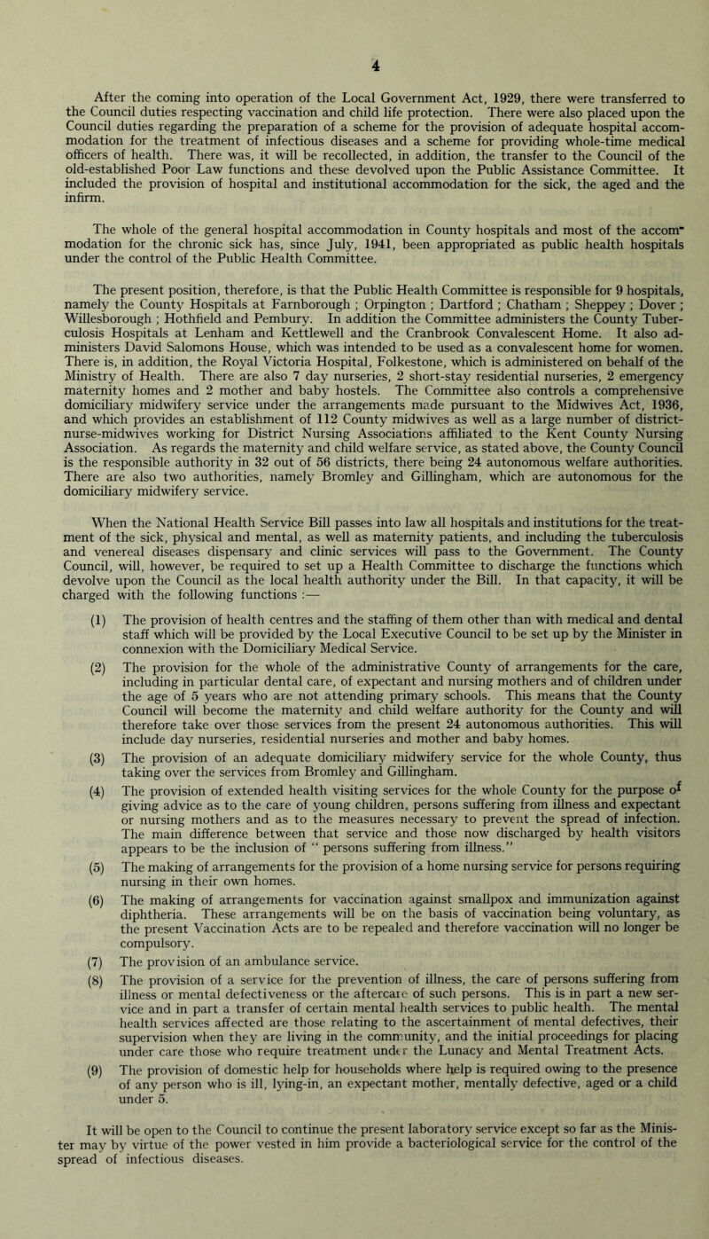 After the coming into operation of the Local Government Act, 1929, there were transferred to the Council duties respecting vaccination and child life protection. There were also placed upon the Council duties regarding the preparation of a scheme for the provision of adequate hospital accom- modation for the treatment of infectious diseases and a scheme for providing whole-time medical officers of health. There was, it will be recollected, in addition, the transfer to the Council of the old-established Poor Law functions and these devolved upon the Public Assistance Committee. It included the provision of hospital and institutional accommodation for the sick, the aged and the infirm. The whole of the general hospital accommodation in County hospitals and most of the accom modation for the chronic sick has, since July, 1941, been appropriated as public health hospitals under the control of the Public Health Committee. The present position, therefore, is that the Public Health Committee is responsible for 9 hospitals, namely the County Hospitals at Farnborough ; Orpington ; Dartford ; Chatham ; Sheppey ; Dover ; Willesborough ; Hothfield and Pembury. In addition the Committee administers the County Tuber- culosis Hospitals at Lenham and Kettlewell and the Cranbrook Convalescent Home. It also ad- ministers David Salomons House, which was intended to be used as a convalescent home for women. There is, in addition, the Royal Victoria Hospital, Folkestone, which is administered on behalf of the Ministry of Health. There are also 7 day nurseries, 2 short-stay residential nurseries, 2 emergency maternity homes and 2 mother and baby hostels. The Committee also controls a comprehensive domiciliary midwifery service under the arrangements made pursuant to the Midwives Act, 1936, and which provides an establishment of 112 County midwives as well as a large number of district- nurse-midwives working for District Nursing Associations affiliated to the Kent County Nursing Association. As regards the maternity and child welfare service, as stated above, the County Council is the responsible authority in 32 out of 56 districts, there being 24 autonomous welfare authorities. There are also two authorities, namely Bromley and Gillingham, which are autonomous for the domiciliary midwifery service. When the National Health Service Bill passes into law all hospitals and institutions for the treat- ment of the sick, physical and mental, as well as maternity patients, and including the tuberculosis and venereal diseases dispensary and clinic services will pass to the Government. The County Council, will, however, be required to set up a Health Committee to discharge the functions which devolve upon the Council as the local health authority under the Bill. In that capacity, it will be charged with the following functions :— (1) The provision of health centres and the staffing of them other than with medical and dental staff which will be provided by the Local Executive Council to be set up by the Minister in connexion with the Domiciliary Medical Service. (2) The provision for the whole of the administrative County of arrangements for the care, including in particular dental care, of expectant and nursing mothers and of children under the age of 5 years who are not attending primary schools. This means that the County Council will become the maternity and child welfare authority for the County and will therefore take over those services from the present 24 autonomous authorities. This will include day nurseries, residential nurseries and mother and baby homes. (3) The provision of an adequate domiciliary midwifery service for the whole County, thus taking over the services from Bromley and Gillingham. (4) The provision of extended health visiting services for the whole County for the purpose o^ giving advice as to the care of young children, persons suffering from illness and expectant or nursing mothers and as to the measures necessary to prevent the spread of infection. The main difference between that service and those now discharged by health visitors appears to be the inclusion of “ persons suffering from illness.” (5) The making of arrangements for the provision of a home nursing service for persons requiring nursing in their own homes. (6) The making of arrangements for vaccination against smallpox and immunization against diphtheria. These arrangements will be on the basis of vaccination being voluntary, as the present Vaccination Acts are to be repealed and therefore vaccination will no longer be compulsory. (7) The provision of an ambulance service. (8) The provision of a service for the prevention of illness, the care of persons suffering from illness or mental defectiveness or the aftercare of such persons. This is in part a new ser- vice and in part a transfer of certain mental health services to public health. The mental health services affected are those relating to the ascertainment of mental defectives, their supervision when they are living in the community, and the initial proceedings for placing under care those who require treatment under the Lunacy and Mental Treatment Acts. (9) The provision of domestic help for households where help is required owing to the presence of any person who is ill, lying-in, an expectant mother, mentally defective, aged or a child under 5. It will be open to the Council to continue the present laboratory service except so far as the Minis- ter may by virtue of the power vested in him provide a bacteriological service for the control of the spread of infectious diseases.