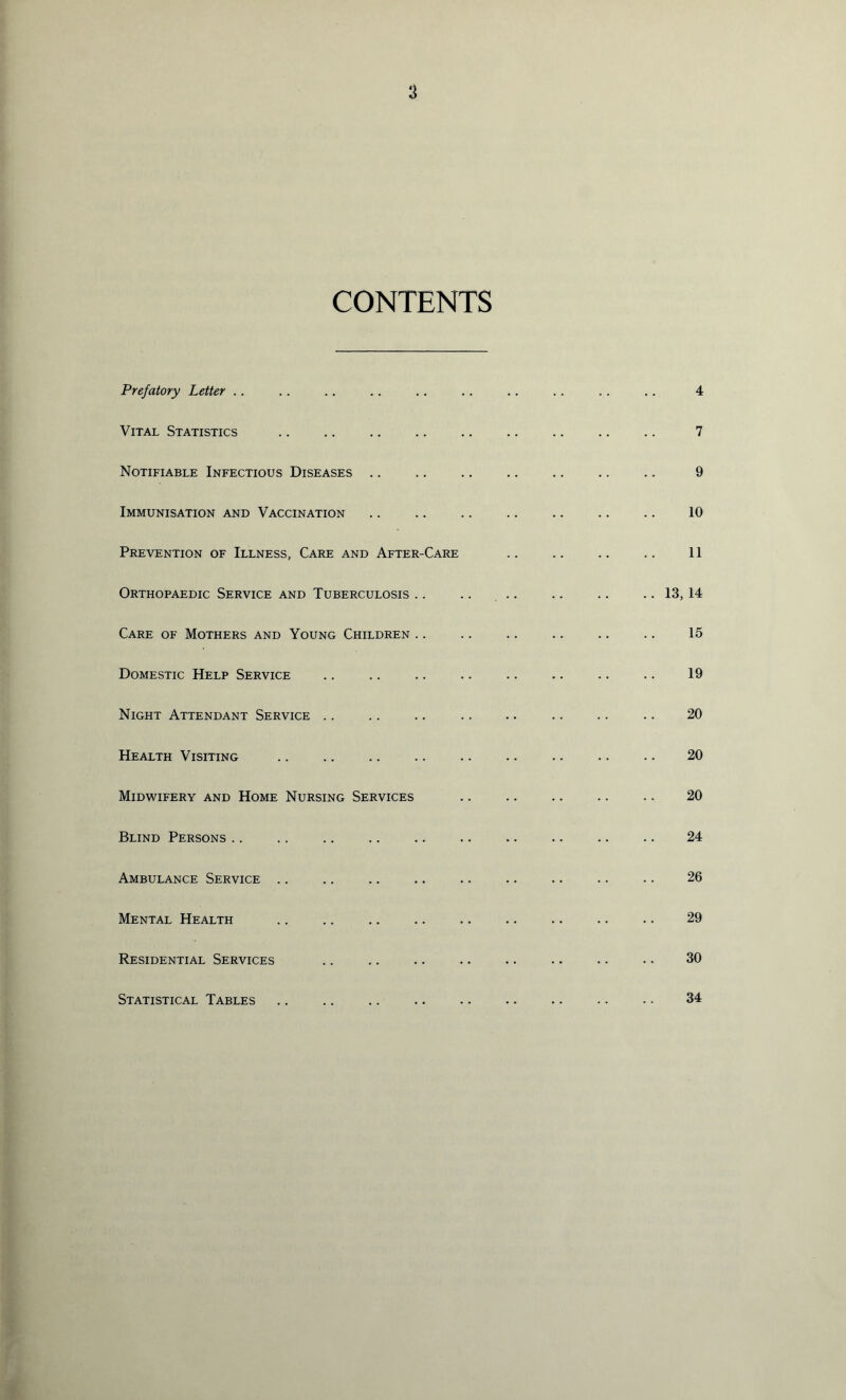 a CONTENTS Prefatory Letter .. Vital Statistics Notifiable Infectious Diseases .. Immunisation and Vaccination Prevention of Illness, Care and After-Care Orthopaedic Service and Tuberculosis .. .. 13, Care of Mothers and Young Children .. Domestic Help Service Night Attendant Service .. Health Visiting Midwifery and Home Nursing Services Blind Persons .. Ambulance Service .. Mental Health Residential Services Statistical Tables 4 7 9 10 11 14 15 19 20 20 20 24 26 29 30 34