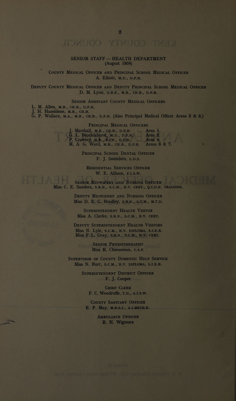 SENIOR STAFF — HEALTH DEPARTMENT (August 1958) County Medical Officer and Principal School Medical Officer A. Elliott, M.D., D.P.H. Deputy County Medical Officer and Deputy Principal School Medical Officer D. M. Lyon, o.b.e., m.b., ch.b., d.p.h. Senior Assistant County Medical Officers L. M. Allen, m.b,, ch.b., d.p.h. J. H. Hazeldene, m.b., ch.b. G. P. Wallace, m.a., m.b., ch.b., d.p.h. (Also Principal Medical Ofi&cer Areas 3 & 6.) Principal Medical Officers J. Marshall, m.b., ch.b., d.p.h. .. Area 1. i \^Q. L. Bnocklehurst, m.d., d.p.h A .. A'^ea,2. ■ • P. Crowley, M.B., .B.CH., D.P:H. .. A^ea 4.  M. A. G. Ward, m.b,, ch.b., d.p.h. Areas 6 & 7. • Principal School Dental Officer F. J. Saunders, l.d.s. Residential Services Officer W. E. Allison, F.i.s.w. ‘ . i Senior Midwifery <and Nursing Officer • . Miss C, E. Sanders, s.r.n., s.c.m., h.v. cert., q.i.d.n. training. Deputy Midwifery and Nursing Officer Miss D. E. C. Bradley, s.R.jsr., s,c.m., m.t.d. Superintendent Health Visitor Miss A. Clarke, S.R.N., s.c.m., h.v. cert. Deputy Superintendent Health Visitors Miss N. Lyle, s.c.m., h.v. diploma, s.i.e.b. Miss R.L. Gray, S.R.N., S.C.M., h.v. cert. Senior Physiotherapist Miss R. Cheeseman, c.s.p. Supervisor of County Domestic Help Service Miss N. Burr, s.c.m., h.v. diploma, s.i.e.b. Superintendent District Officer F. J. Cooper Chief Clerk F. C. Woodrufie, t.d., a.i.s.w. County Sanitary Officer E. P. May, m.r.s.i., a.i.mech.e. Ambulance Officer R. H. Wigmore