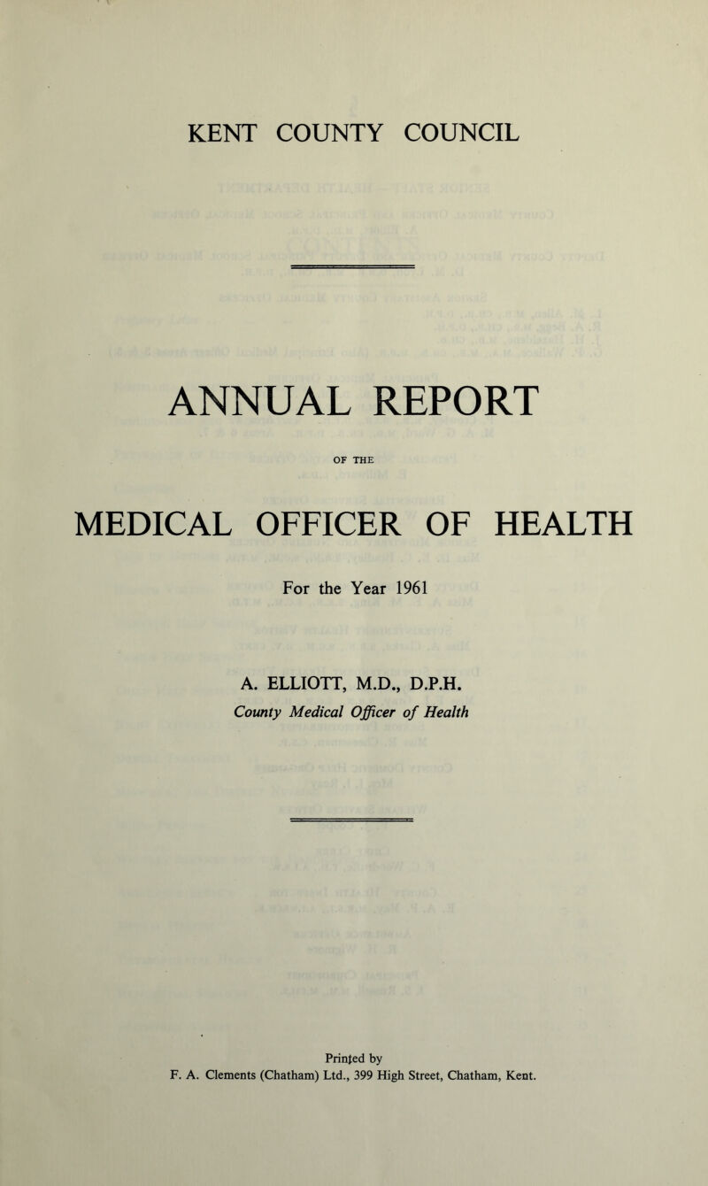 ANNUAL REPORT OF THE MEDICAL OFFICER OF HEALTH For the Year 1961 A. ELLIOTT, M.D., D.P.H. County Medical Officer of Health Printed by F. A. Clements (Chatham) Ltd., 399 High Street, Chatham, Kent.