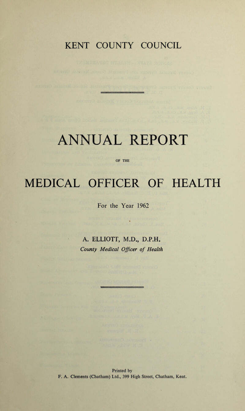 ANNUAL REPORT OF THE MEDICAL OFFICER OF HEALTH For the Year 1962 A. ELLIOTT, M.D., D.P.H. County Medical Officer of Health Printed by F. A. Clements (Chatham) Ltd., 399 High Street, Chatham, Kent.