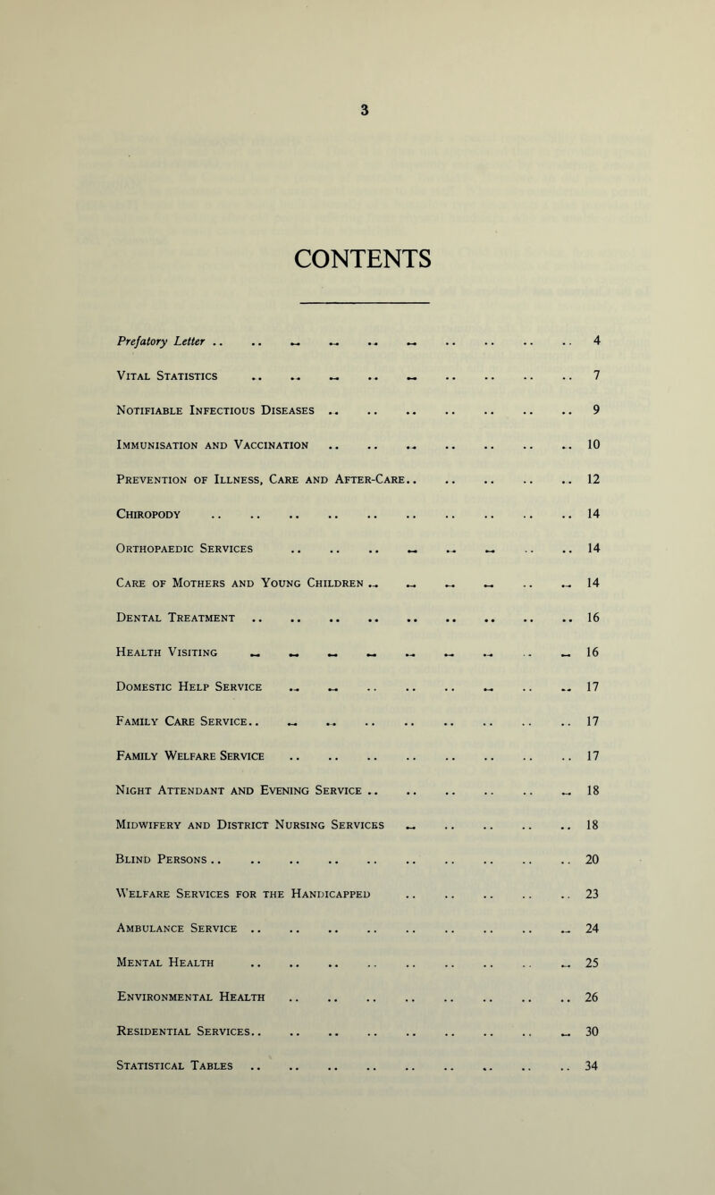 CONTENTS Prefatory Letter .. .. Vital Statistics .. .. ^ . . ** Notifiable Infectious Diseases Immunisation and Vaccination Prevention of Illness, Care and After-Care.. Chiropody Orthopaedic Services Care of Mothers and Young Children .-. Dental Treatment Health Visiting ^ _ Domestic Help Service Family Care Service.. Family Welfare Service Night Attendant and Evening Service .. Midwifery and District Nursing Services Blind Persons .. Welfare Services for the Handicapped Ambulance Service .. Mental Health Environmental Health Residential Services.. Statistical Tables 4 7 9 10 12 14 14 14 16 16 17 17 17 18 18 20 23 24 25 26 30 34