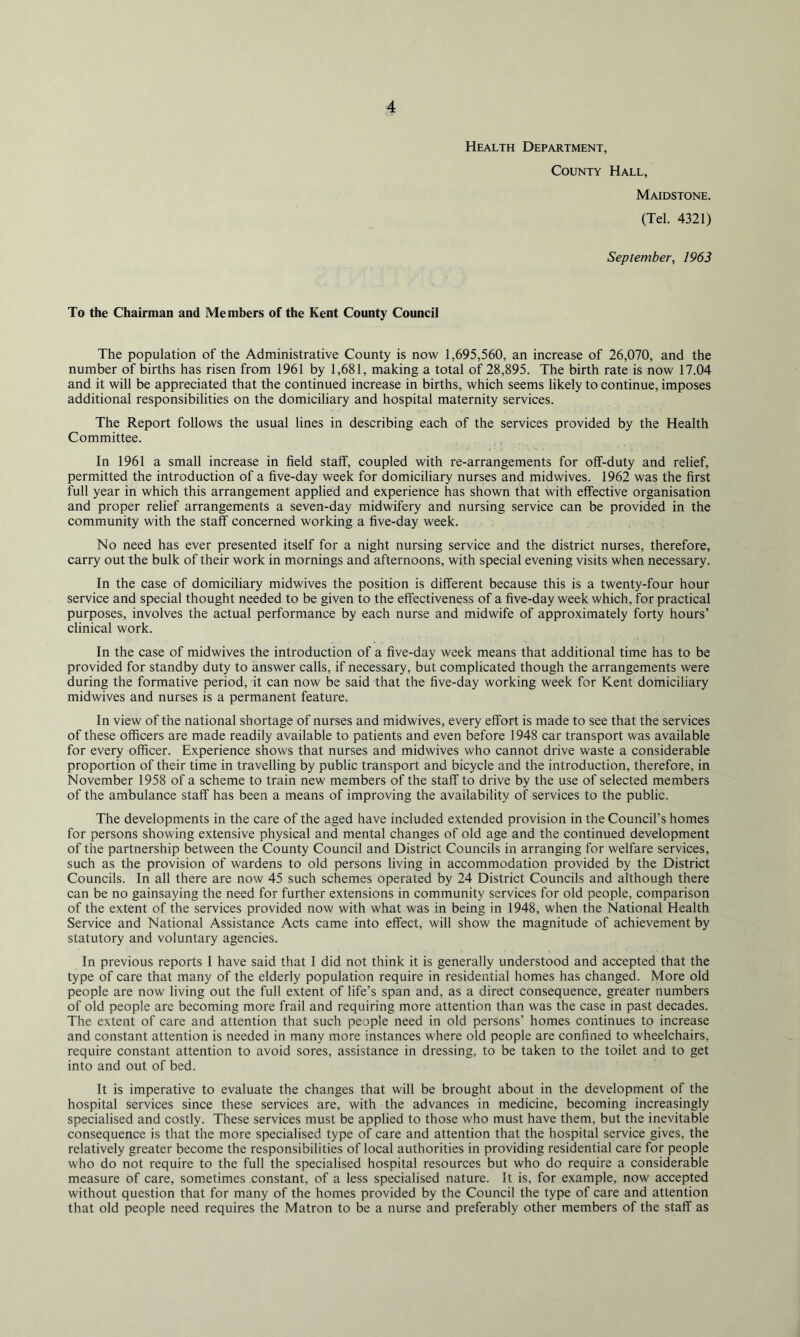 Health Department, County Hall, Maidstone. (Tel. 4321) September, 1963 To the Chairman and Members of the Kent County Council The population of the Administrative County is now 1,695,560, an increase of 26,070, and the number of births has risen from 1961 by 1,681, making a total of 28,895. The birth rate is now 17.04 and it will be appreciated that the continued increase in births, which seems likely to continue, imposes additional responsibilities on the domiciliary and hospital maternity services. The Report follows the usual lines in describing each of the services provided by the Health Committee. In 1961 a small increase in field staff, coupled with re-arrangements for off-duty and relief, permitted the introduction of a five-day week for domiciliary nurses and midwives. 1962 was the first full year in which this arrangement applied and experience has shown that with effective organisation and proper relief arrangements a seven-day midwifery and nursing service can be provided in the community with the staff concerned working a five-day week. No need has ever presented itself for a night nursing service and the district nurses, therefore, carry out the bulk of their work in mornings and afternoons, with special evening visits when necessary. In the case of domiciliary midwives the position is different because this is a twenty-four hour service and special thought needed to be given to the effectiveness of a five-day week which, for practical purposes, involves the actual performance by each nurse and midwife of approximately forty hours’ clinical work. In the case of midwives the introduction of a five-day week means that additional time has to be provided for standby duty to answer calls, if necessary, but complicated though the arrangements were during the formative period, it can now be said that the five-day working week for Kent domiciliary midwives and nurses is a permanent feature. In view of the national shortage of nurses and midwives, every effort is made to see that the services of these officers are made readily available to patients and even before 1948 car transport was available for every officer. Experience shows that nurses and midwives who cannot drive waste a considerable proportion of their time in travelling by public transport and bicycle and the introduction, therefore, in November 1958 of a scheme to train new members of the staff to drive by the use of selected members of the ambulance staff has been a means of improving the availability of services to the public. The developments in the care of the aged have included extended provision in the Council’s homes for persons showing extensive physical and mental changes of old age and the continued development of the partnership between the County Council and District Councils in arranging for welfare services, such as the provision of wardens to old persons living in accommodation provided by the District Councils. In all there are now 45 such schemes operated by 24 District Councils and although there can be no gainsaying the need for further extensions in community services for old people, comparison of the extent of the services provided now with what was in being in 1948, when the National Health Service and National Assistance Acts came into effect, will show the magnitude of achievement by statutory and voluntary agencies. In previous reports I have said that I did not think it is generally understood and accepted that the type of care that many of the elderly population require in residential homes has changed. More old people are now living out the full extent of life’s span and, as a direct consequence, greater numbers of old people are becoming more frail and requiring more attention than was the case in past decades. The extent of care and attention that such people need in old persons’ homes continues to increase and constant attention is needed in many more instances where old people are confined to wheelchairs, require constant attention to avoid sores, assistance in dressing, to be taken to the toilet and to get into and out of bed. It is imperative to evaluate the changes that will be brought about in the development of the hospital services since these services are, with the advances in medicine, becoming increasingly specialised and costly. These services must be applied to those who must have them, but the inevitable consequence is that the more specialised type of care and attention that the hospital service gives, the relatively greater become the responsibilities of local authorities in providing residential care for people who do not require to the full the specialised hospital resources but who do require a considerable measure of care, sometimes constant, of a less specialised nature. It is, for example, now accepted without question that for many of the homes provided by the Council the type of care and attention that old people need requires the Matron to be a nurse and preferably other members of the staff as