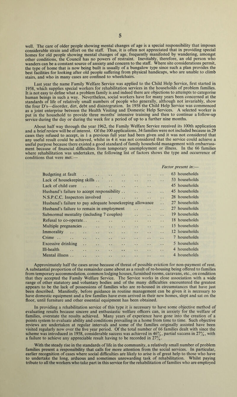 well. The care of older people showing mental changes of age is a special responsibility that imposes considerable strain and effort on the staff. Thus, it is often not appreciated that in providing special homes for old people showing mental changes of age, frequently manifested by wandering, amongst other conditions, the Council has no powers of restraint. Inevitably, therefore, an old person who wanders can be a constant source of anxiety and concern to the staff. Where site considerations permit, the type of home that is now being built is usually of a bungalow type since such a plan provides the best facilities for looking after old people suffering from physical handicaps, who are unable to climb stairs, and who in many cases are confined to wheelchairs. Last year the name Family Welfare Service was applied to the Child Help Service, first started in 1958, which supplies special workers for rehabilitation services in the households of problem families. It is not easy to define what a problem family is and indeed there are objections to attempts to categorise human beings in such a way. Nevertheless, social workers have for many years been concerned at the standards of life of relatively small numbers of people who generally, although not invariably, show the four D’s—disorder, dirt, debt and disintegration. In 1958 the Child Help Service was commenced as a joint enterprise between the Health Visiting and Domestic Help Services. A selected worker is put in the household to provide three months’ intensive training and then to continue a follow-up service during the day or during the week for a period of up to a further nine months. About half way through the year 1962, the Family Welfare Service received its 100th application and a brief review will be of interest. Of the 100 applications, 34 families were not included because in 29 cases they refused to accept, in 1 a previous full year had been given and it was not considered that any useful result could be achieved, whilst in 4 it was not considered that the service could achieve a useful purpose because there existed a good standard of family household management with embarrass- ment because of financial difficulties from temporary unemployment or illness. In the 66 families where rehabilitation was undertaken, the following list of factors shows the type and occurrence of conditions that Vv'ere met:— Budgeting at fault Lack of housekeeping skills .. Lack of child care Husband’s failure to accept responsibility .. N.S.P.C.C. Inspectors involved Husband’s failure to pay adequate housekeeping allowance Husband’s failure to remain in employment Subnormal mentality (including 7 couples) Refusal to co-operate.. Multiple pregnancies .. Immorality Crime .. Excessive drinking Ill-health Mental illness .. Factor present in:— 63 households 53 households 45 households 45 households 28 households 27 households 27 households 19 households 18 households 15 households 12 households 7 households 5 households 4 households 4 households Approximately half the cases arose because of threat of possible eviction for non-payment of rent. A substantial proportion of the remainder came about as a result of re-housing being offered to families from temporary accommodation, common lodging houses, furnished rooms, caravans, etc., on condition that they accepted the Family Welfare Service. The Service works in close association with a wide range of other statutory and voluntary bodies and of the many difficulties encountered the greatest appears to be the lack of possessions of families who are re-housed in circumstances that have just been described. Manifestly, before guidance in routine management can be given it is necessary to have domestic equipment and a few families have even arrived in their new homes, slept and sat on the floor, until furniture and other essential equipment has been obtained. In providing a rehabilitation service of this type it is necessary to have some objective method of evaluating results because sincere and enthusiastic welfare officers can, in anxiety for the welfare of families, overstate the results achieved. Many years of experience have gone into the creation of a points system to evaluate ability and conditions prevailing in a home from time to time. Such objective reviews are undertaken at regular intervals and some of the families originally assisted have been visited regularly now over the five year period. Of the total number of 66 families dealt with since the scheme was introduced in 1958, considerable success was achieved in 46%, partial success in 27%, with a failure to achieve any appreciable result having to be recorded in 27%. With the steady rise in the standards of life in the community, a relatively small number of problem families present a responsibility that calls for more attention from the social services. In particular, earlier recognition of cases where social difficulties are likely to arise is of great help to those who have to undertake the long, arduous and sometimes unrewarding task of rehabilitation. Whilst paying tribute to all the workers who take part in this service for the rehabilitation of families who are employed
