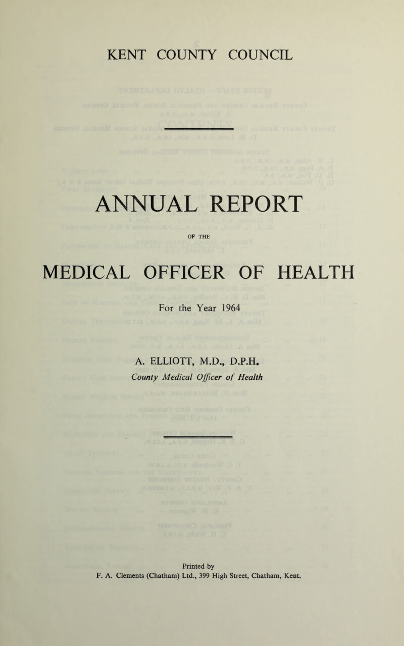 ANNUAL REPORT OF THE MEDICAL OFFICER OF HEALTH For the Year 1964 A. ELLIOTT, M.D., D.P.H, County Medical Officer of Health Printed by F. A. Clements (Chatham) Ltd., 399 High Street, Chatham, Kent.