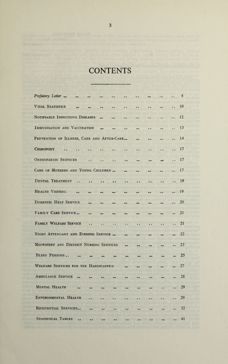 CONTENTS Prefatory Letter — — — - ... - — ... 4 Vital Statistics — — — ... - - - ... 10 Notifiable Infectious Diseases — — — •• •• ... 12 Immunisation and Vaccination — _ — - ... - 13 Prevention of Illness, Care and After-Care - — - — — 14 Chiropody •• •• •• •• •• 17 Orthopaedic Services - — - • • 17 Care of Mothers and Young Children - - - - 17 Dental Treatment 19 Health Visiting — — — — - 19 Domestic Help Service — _. — - -- 20 Family Care Service— — — — ~ - - - 21 Family Welfare Service •• •• •• •• • • 21 Night Attendant and Evening Service — - - - - - 22 Midwifery and District Nursing Services - - - 23 Blind Persons 25 Welfare Services for the Handicapped - — - 27 Ambulance Service — — — — - - — - *- 28 Mental Health — — — — — — — •• 29 Environmental Health • • • • •• • • •• 29 Residential Services... — — — — — - 32 Statistical Tables — — — — 41