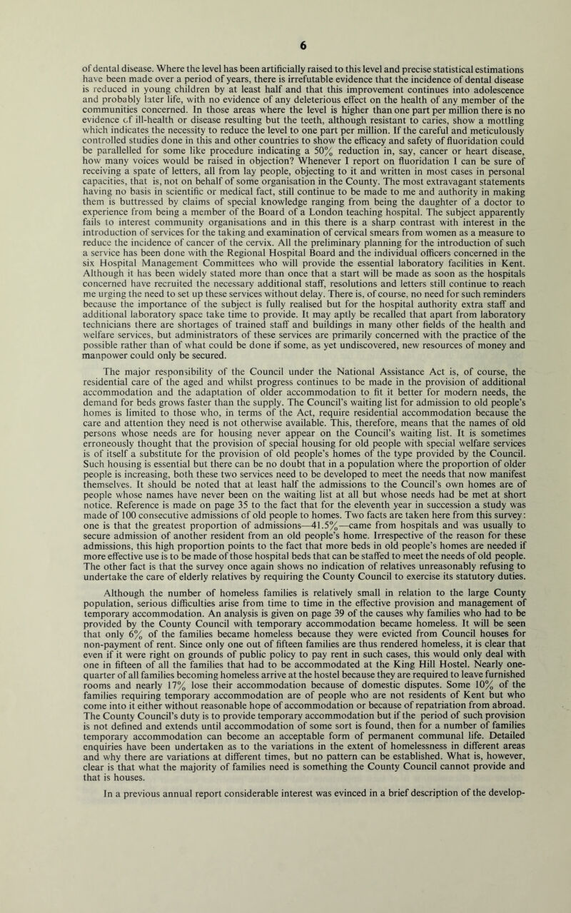 of dental disease. Where the level has been artificially raised to this level and precise statistical estimations have been made over a period of years, there is irrefutable evidence that the incidence of dental disease is reduced in young children by at least half and that this improvement continues into adolescence and probably later life, with no evidence of any deleterious effect on the health of any member of the communities concerned. In those areas where the level is higher than one part per million there is no evidence cf ill-health or disease resulting but the teeth, although resistant to caries, show a mottling which indicates the necessity to reduce the level to one part per million. If the careful and meticulously controlled studies done in this and other countries to show the efficacy and safety of fluoridation could be parallelled for some like procedure indicating a 50% reduction in, say, cancer or heart disease, how many voices would be raised in objection? Whenever I report on fluoridation I can be sure of receiving a spate of letters, all from lay people, objecting to it and written in most cases in personal capacities, that is, not on behalf of some organisation in the County. The most extravagant statements having no basis in scientific or medical fact, still continue to be made to me and authority in making them is buttressed by claims of special knowledge ranging from being the daughter of a doctor to experience from being a member of the Board of a London teaching hospital. The subject apparently fails to interest community organisations and in this there is a sharp contrast with interest in the introduction of services for the taking and examination of cervical smears from women as a measure to reduce the incidence of cancer of the cervix. All the preliminary planning for the introduction of such a service has been done with the Regional Hospital Board and the individual officers concerned in the six Hospital Management Committees who will provide the essential laboratory facilities in Kent. Although it has been widely stated more than once that a start will be made as soon as the hospitals concerned have recruited the necessary additional staff, resolutions and letters still continue to reach me urging the need to set up these services without delay. There is, of course, no need for such reminders because the importance of the subject is fully realised but for the hospital authority extra staff and additional laboratory space take time to provide. It may aptly be recalled that apart from laboratory technicians there are shortages of trained staff and buildings in many other fields of the health and welfare services, but administrators of these services are primarily concerned with the practice of the possible rather than of what could be done if some, as yet undiscovered, new resources of money and manpower could only be secured. The major responsibility of the Council under the National Assistance Act is, of course, the residential care of the aged and whilst progress continues to be made in the provision of additional accommodation and the adaptation of older accommodation to fit it better for modern needs, the demand for beds grows faster than the supply. The Council’s waiting list for admission to old people’s homes is limited to those who, in terms of the Act, require residential accommodation because the care and attention they need is not otherwise available. This, therefore, means that the names of old persons whose needs are for housing never appear on the Council’s waiting list. It is sometimes erroneously thought that the provision of special housing for old people with special welfare services is of itself a substitute for the provision of old people’s homes of the type provided by the Council. Such housing is essential but there can be no doubt that in a population where the proportion of older people is increasing, both these two services need to be developed to meet the needs that now manifest themselves. It should be noted that at least half the admissions to the Council’s own homes are of people whose names have never been on the waiting list at all but whose needs had be met at short notice. Reference is made on page 35 to the fact that for the eleventh year in succession a study was made of 100 consecutive admissions of old people to homes. Two facts are taken here from this survey: one is that the greatest proportion of admissions—41.5%—came from hospitals and was usually to secure admission of another resident from an old people’s home. Irrespective of the reason for these admissions, this high proportion points to the fact that more beds in old people’s homes are needed if more effective use is to be made of those hospital beds that can be staffed to meet the needs of old people. The other fact is that the survey once again shows no indication of relatives unreasonably refusing to undertake the care of elderly relatives by requiring the County Council to exercise its statutory duties. Although the number of homeless families is relatively small in relation to the large County population, serious difficulties arise from time to time in the effective provision and management of temporary accommodation. An analysis is given on page 39 of the causes why families who had to be provided by the County Council with temporary accommodation became homeless. It will be seen that only 6% of the families became homeless because they were evicted from Council houses for non-payment of rent. Since only one out of fifteen families are thus rendered homeless, it is clear that even if it were right on grounds of public policy to pay rent in such cases, this would only deal with one in fifteen of all the families that had to be accommodated at the King Hill Hostel. Nearly one- quarter of all families becoming homeless arrive at the hostel because they are required to leave furnished rooms and nearly 17% lose their accommodation because of domestic disputes. Some 10% of the families requiring temporary accommodation are of people who are not residents of Kent but who come into it either without reasonable hope of accommodation or because of repatriation from abroad. The County Council’s duty is to provide temporary accommodation but if the period of such provision is not defined and extends until accommodation of some sort is found, then for a number of families temporary accommodation can become an acceptable form of permanent communal life. Detailed enquiries have been undertaken as to the variations in the extent of homelessness in different areas and why there are variations at different times, but no pattern can be established. What is, however, clear is that what the majority of families need is something the County Council cannot provide and that is houses. In a previous annual report considerable interest was evinced in a brief description of the develop-