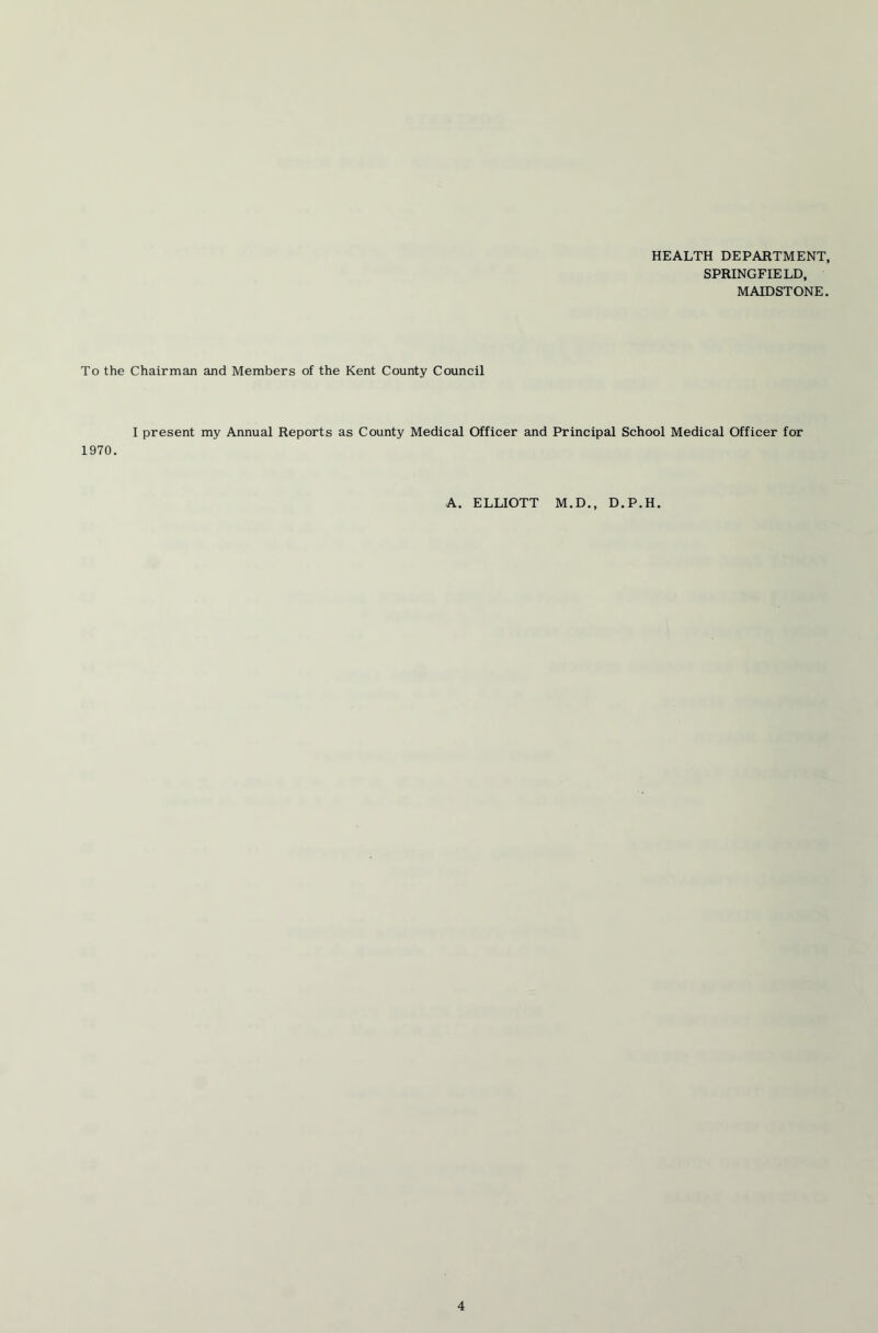 HEALTH DEPARTMENT, SPRINGFIELD, MAIDSTONE. To the Chairman and Members of the Kent County Council I present my Annual Reports as County Medical Officer and Principal School Medical Officer for 1970. A. ELLIOTT M.D., D.P.H.