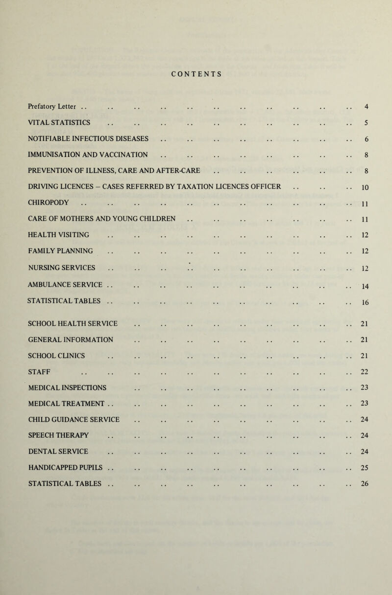 CONTENTS 4 Prefatory Letter .. VITAL STATISTICS NOTIFIABLE INFECTIOUS DISEASES IMMUNISATION AND VACCINATION PREVENTION OF ILLNESS, CARE AND AFTER-CARE DRIVING LICENCES - CASES REFERRED BY TAXATION LICENCES OFFICER CHIROPODY CARE OF MOTHERS AND YOUNG CHILDREN HEALTH VISITING FAMILY PLANNING NURSING SERVICES AMBULANCE SERVICE STATISTICAL TABLES SCHOOL HEALTH SERVICE GENERAL INFORMATION SCHOOL CLINICS STAFF MEDICAL INSPECTIONS MEDICAL TREATMENT CHILD GUIDANCE SERVICE SPEECH THERAPY DENTAL SERVICE HANDICAPPED PUPILS 5 6 8 8 10 11 11 12 12 12 14 16 21 21 21 22 23 23 24 24 24 25 26 STATISTICAL TABLES