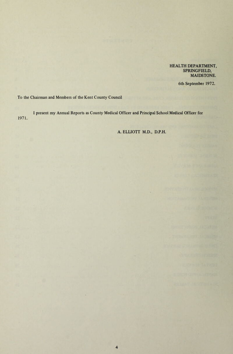 HEALTH DEPARTMENT, SPRINGFIELD, MAIDSTONE. 6th September 1972. To the Chairman and Members of the Kent County Council I present my Annual Reports as County Medical Officer and Principal School Medical Officer for 1971. A. ELLIOTT M.D., D.P.H.