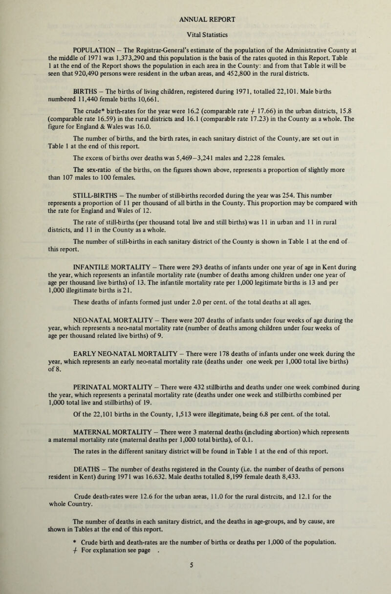 ANNUAL REPORT Vital Statistics POPULATION — The Registrar-General’s estimate of the population of the Administrative County at the middle of 1971 was 1,373,290 and this population is the basis of the rates quoted in this Report. Table 1 at the end of the Report shows the population in each area in the County: and from that Table it will be seen that 920,490 persons were resident in the urban areas, and 452,800 in the rural districts. BIRTHS - The births of living children, registered during 1971, totalled 22,101. Male births numbered 11,440 female births 10,661. The crude* birth-rates for the year were 16.2 (comparable rate -/- 17.66) in the urban districts, 15.8 (comparable rate 16.59) in the rural districts and 16.1 (comparable rate 17.23) in the County as a whole. The figure for England & Wales was 16.0. The number of births, and the birth rates, in each sanitary district of the County, are set out in Table 1 at the end of this report. The excess of births over deaths was 5,469—3,241 males and 2,228 females. The sex-ratio of the births, on the figures shown above, represents a proportion of slightly more than 107 males to 100 females. STILLBIRTHS - The number of still-births recorded during the year was 254. This number represents a proportion of 11 per thousand of all births in the County. This proportion may be compared with the rate for England and Wales of 12. The rate of still-births (per thousand total live and still births) was 11 in urban and 11 in rural districts, and 11 in the County as a whole. The number of still-births in each sanitary district of the County is shown in Table 1 at the end of this report. INFANTILE MORTALITY — There were 293 deaths of infants under one year of age in Kent during the year, which represents an infantile mortality rate (number of deaths among children under one year of age per thousand live births) of 13. The infantile mortality rate per 1,000 legitimate births is 13 and per 1,000 illegitimate births is 21. These deaths of infants formed just under 2.0 per cent, of the total deaths at all ages. NEO-NATAL MORTALITY — There were 207 deaths of infants under four weeks of age during the year, which represents a neo-natal mortality rate (number of deaths among children under four weeks of age per thousand related live births) of 9. EARLY NEO-NATAL MORTALITY — There were 178 deaths of infants under one week during the year, which represents an early neo-natal mortality rate (deaths under one week per 1,000 total live births) of 8. PERINATAL MORTALITY — There were 432 stillbirths and deaths under one week combined during the year, which represents a perinatal mortality rate (deaths under one week and stillbirths combined per 1,000 total live and stillbirths) of 19. Of the 22,101 births in the County, 1,513 were illegitimate, being 6.8 per cent, of the total. MATERNAL MORTALITY — There were 3 maternal deaths (including abortion) which represents a maternal mortality rate (maternal deaths per 1,000 total births), of 0.1. The rates in the different sanitary district will be found in Table 1 at the end of this report. DEATHS — The number of deaths registered in the County (i.e. the number of deaths of persons resident in Kent) during 1971 was 16.632. Male deaths totalled 8,199 female death 8,433. Crude death-rates were 12.6 for the urban areas, 11.0 for the rural distrcits, and 12.1 for the whole Country. The number of deaths in each sanitary district, and the deaths in age-groups, and by cause, are shown in Tables at the end of this report. * Crude birth and death-rates are the number of births or deaths per 1,000 of the population, -f For explanation see page .