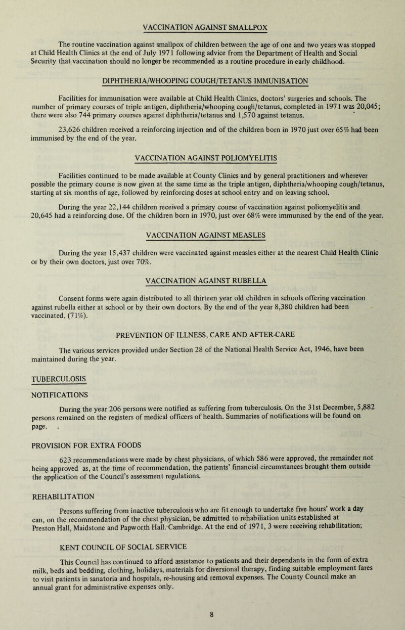 VACCINATION AGAINST SMALLPOX The routine vaccination against smallpox of children between the age of one and two years was stopped at Child Health Clinics at the end of July 1971 following advice from the Department of Health and Social Security that vaccination should no longer be recommended as a routine procedure in early childhood. DIPHTHERIA/WHOOPING COUGH/TETANUS IMMUNISATION Facilities for immunisation were available at Child Health Clinics, doctors’ surgeries and schools. The number of primary courses of triple antigen, diphtheria/whooping cough/tetanus, completed in 1971 was 20,045; there were also 744 primary courses against diphtheria/tetanus and 1,570 against tetanus. 23,626 children received a reinforcing injection and of the children born in 1970 just over 65% had been immunised by the end of the year. VACCINATION AGAINST POLIOMYELITIS Facilities continued to be made available at County Clinics and by general practitioners and wherever possible the primary course is now given at the same time as the triple antigen, diphtheria/whooping cough/tetanus, starting at six months of age, followed by reinforcing doses at school entry and on leaving school. During the year 22,144 children received a primary course of vaccination against poliomyelitis and 20,645 had a reinforcing dose. Of the children born in 1970, just over 68% were immunised by the end of the year. VACCINATION AGAINST MEASLES During the year 15,437 children were vaccinated against measles either at the nearest Child Health Clinic or by their own doctors, just over 70%. VACCINATION AGAINST RUBELLA Consent forms were again distributed to all thirteen year old children in schools offering vaccination against rubella either at school or by their own doctors. By the end of the year 8,380 children had been vaccinated, (71%). PREVENTION OF ILLNESS, CARE AND AFTER-CARE The various services provided under Section 28 of the National Health Service Act, 1946, have been maintained during the year. TUBERCULOSIS NOTIFICATIONS During the year 206 persons were notified as suffering from tuberculosis. On the 31st December, 5,882 persons remained on the registers of medical officers of health. Summaries of notifications will be found on page. . PROVISION FOR EXTRA FOODS 623 recommendations were made by chest physicians, of which 586 were approved, the remainder not being approved as, at the time of recommendation, the patients financial circumstances brought them outside the application of the Council’s assessment regulations. REHABILITATION Persons suffering from inactive tuberculosis who are fit enough to undertake five hours’ work a day can, on the recommendation of the chest physician, be admitted to rehabiliation units established at Preston Hall, Maidstone and Papwor.th Hall. Cambridge. At the end of 1971, 3 were receiving rehabilitation; KENT COUNCIL OF SOCIAL SERVICE This Council has continued to afford assistance to patients and their dependants in the form of extra milk, beds and bedding, clothing, holidays, materials for diversional therapy, finding suitable employment fares to visit patients in sanatoria and hospitals, re-housing and removal expenses. The County Council make an annual grant for administrative expenses only.