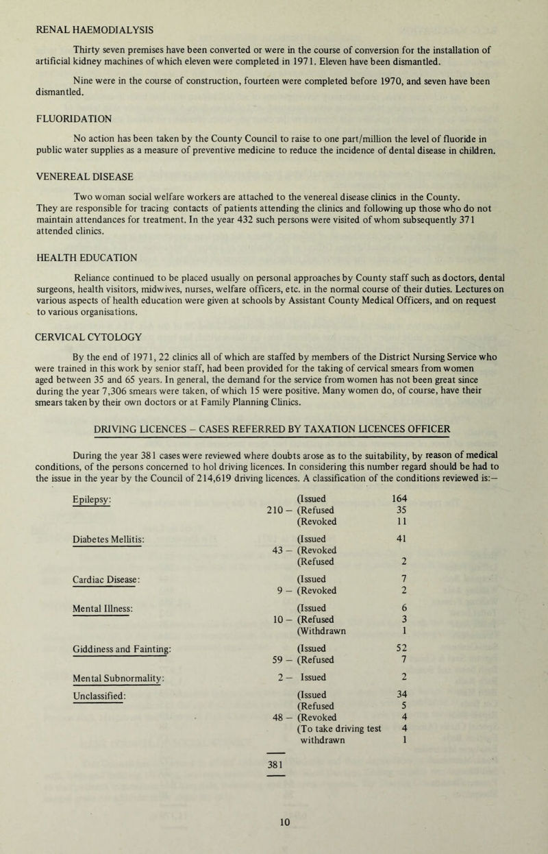 RENAL HAEMODIALYSIS Thirty seven premises have been converted or were in the course of conversion for the installation of artificial kidney machines of which eleven were completed in 1971. Eleven have been dismantled. Nine were in the course of construction, fourteen were completed before 1970, and seven have been dismantled. FLUORIDATION No action has been taken by the County Council to raise to one part/million the level of fluoride in public water supplies as a measure of preventive medicine to reduce the incidence of dental disease in children. VENEREAL DISEASE Two woman social welfare workers are attached to the venereal disease clinics in the County. They are responsible for tracing contacts of patients attending the clinics and following up those who do not maintain attendances for treatment. In the year 432 such persons were visited of whom subsequently 371 attended clinics. HEALTH EDUCATION Reliance continued to be placed usually on personal approaches by County staff such as doctors, dental surgeons, health visitors, midwives, nurses, welfare officers, etc. in the normal course of their duties. Lectures on various aspects of health education were given at schools by Assistant County Medical Officers, and on request to various organisations. CERVICAL CYTOLOGY By the end of 1971, 22 clinics all of which are staffed by members of the District Nursing Service who were trained in this work by senior staff, had been provided for the taking of cervical smears from women aged between 35 and 65 years. In general, the demand for the service from women has not been great since during the year 7,306 smears were taken, of which 15 were positive. Many women do, of course, have their smears taken by their own doctors or at Family Planning Clinics. DRIVING LICENCES - CASES REFERRED BY TAXATION LICENCES OFFICER During the year 381 cases were reviewed where doubts arose as to the suitability, by reason of medical conditions, of the persons concerned to hoi driving licences. In considering this number regard should be had to the issue in the year by the Council of 214,619 driving licences. A classification of the conditions reviewed is:— Epilepsy: (Issued 164 210 — (Refused 35 (Revoked 11 Diabetes Mellitis: (Issued 41 43 — (Revoked (Refused 2 Cardiac Disease: (Issued 7 9 — (Revoked 2 Mental Illness: (Issued 6 10 — (Refused 3 (Withdrawn 1 Giddiness and Fainting: (Issued 52 59 — (Refused 7 Mental Subnormality: 2 — Issued 2 Unclassified: (Issued 34 (Refused 5 48 — (Revoked 4 (To take driving test 4 withdrawn 1 381