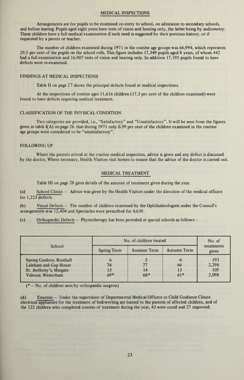 MEDICAL INSPECTIONS Arrangements are for pupils to be examined on entry to school, on admission to secondary schools, and before leaving. Pupils aged eight years have tests of vision and hearing only, the latter being by audiometry. These children have a full medical examination if such need is suggested by their previous history, or if requested by a parent or teacher. The number of children examined during 1971 in the routine age groups was 66,994, which represents 29.5 per cent of the pupils on the school rolls. This figure includes 17,349 pupils aged 8 years, of whom 442 had a full examination and 16,907 tests of vision and hearing only. In addition 17,195 pupils found to have defects were re-examined. FINDINGS AT MEDICAL INSPECTIONS Table II on page 27 shows the principal defects found at medical inspections. At the inspections of routine ages 11,616 children (17.3 per cent of the children examined) were found to have defects requiring medical treatment. CLASSIFICATION OF THE PHYSICAL CONDITION Two categories are provided, i.e., “Satisfactory” and “Unsatisfactory”. It will be seen from the figures given in table 1(A) on page 26 that during 1971 only 0.39 per cent of the children examined in the routine age groups were considered to be “unsatisfactory”. FOLLOWING UP Where the parents attend at the routine medical inspection, advice is given and any defect is discussed by the doctor. Where necessary, Health Visitors visit homes to ensure that the advice of the doctor is carried out. MEDICAL TREATMENT Table III on page 28 gives details of the amount of treatment given during the year. (a) School Clinics — Advice was given by the Health Visitors under the direction of the medical officers for 1,223 defects. (b) Visual Defects — The number of children examined by the Ophthalmologists under the Council’s arrangements was 12,404 and Spectacles were prescribed for 4,639. (c) Orthopaedic Defects — Physiotherapy has been provided at special schools as follows:— School No. of children treated No. of treatments given Spring Term Summer Term Autumn Term Spring Gardens, Rusthall 6 5 6 193 Laleham and Gap House 76 77 66 2,298 St. Anthony’s, Margate 13 14 13 105 Valence, Westerham 69* 68* 61* 2,098 (* — No. of children seen by orthopaedic surgeon) (d) Enuresis — Under the supervision of Departmental Medical Officers or Child Guidance Clinics electrical appliances for the treatment of bed-wetting are loaned to the parents of affected children, and of the 122 children who completed courses of treatment during the year, 43 were cured and 27 improved.