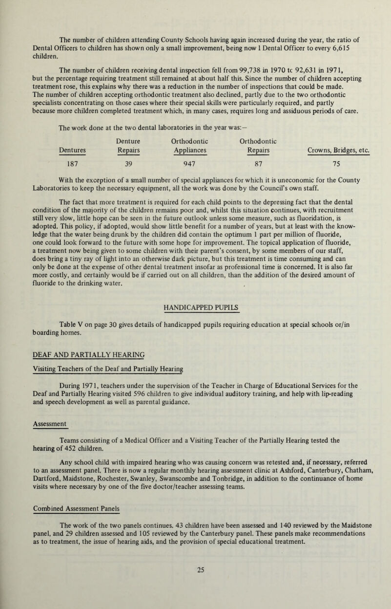 The number of children attending County Schools having again increased during the year, the ratio of Dental Officers to children has shown only a small improvement, being now 1 Dental Officer to every 6,615 children. The number of children receiving dental inspection fell from 99,738 in 1970 tc 92,631 in 1971, but the percentage requiring treatment still remained at about half this. Since the number of children accepting treatment rose, this explains why there was a reduction in the number of inspections that could be made. The number of children accepting orthodontic treatment also declined, partly due to the two orthodontic specialists concentrating on those cases where their special skills were particularly required, and partly because more children completed treatment which, in many cases, requires long and assiduous periods of care. The work done at the two dental laboratories in the year was: — Denture Orthodontic Orthodontic Dentures Repairs Appliances Repairs Crowns, Bridges, etc. 187 39 947 87 75 With the exception of a small number of special appliances for which it is uneconomic for the County Laboratories to keep the necessary equipment, all the work was done by the Council’s own staff. The fact that more treatment is required for each child points to the depressing fact that the dental condition of the majority of the children remains poor and, whilst this situation continues, with recruitment still very slow, little hope can be seen in the future outlook unless some measure, such as fluoridation, is adopted. This policy, if adopted, would show little benefit for a number of years, but at least with the know- ledge that the water being drunk by the children did contain the optimum 1 part per million of fluoride, one could look forward to the future with some hope for improvement. The topical application of fluoride, a treatment now being given to some children with their parent’s consent, by some members of our staff, does bring a tiny ray of light into an otherwise dark picture, but this treatment is time consuming and can only be done at the expense of other dental treatment insofar as professional time is concerned. It is also far more costly, and certainly would be if carried out on all children, than the addition of the desired amount of fluoride to the drinking water. HANDICAPPED PUPILS Table V on page 30 gives details of handicapped pupils requiring education at special schools or/in boarding homes. DEAF AND PARTIALLY HEARING Visiting Teachers of the Deaf and Partially Hearing During 1971, teachers under the supervision of the Teacher in Charge of Educational Services for the Deaf and Partially Hearing visited 596 children to give individual auditory training, and help with lip-reading and speech development as well as parental guidance. Assessment Teams consisting of a Medical Officer and a Visiting Teacher of the Partially Hearing tested the hearing of 452 children. Any school child with impaired hearing who was causing concern was retested and, if necessary, referred to an assessment panel. There is now a regular monthly hearing assessment clinic at Ashford, Canterbury, Chatham, Dartford, Maidstone, Rochester, Swanley, Swanscombe and Tonbridge, in addition to the continuance of home visits where necessary by one of the five doctor/teacher assessing teams. Combined Assessment Panels The work of the two panels continues. 43 children have been assessed and 140 reviewed by the Maidstone panel, and 29 children assessed and 105 reviewed by the Canterbury panel. These panels make recommendations as to treatment, the issue of hearing aids, and the provision of special educational treatment.