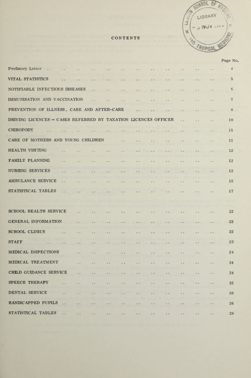 Prefatory Letter VITAL STATISTICS NOTIFIABLE INFECTIOUS DISEASES IMMUNISATION AND VACCINATION PREVENTION OF ILLNESS, CARE AND AFTER-CARE DRIVING LICENCES - CASES REFERRED BY TAXATION LICENCES OFFICER CHIROPODY CARE OF MOTHERS AND YOUNG CHILDREN HEALTH VISITING FAMILY PLANNING NURSING SERVICES AMBULANCE SERVICE STATISTICAL TABLES Page No. 4 5 6 7 10 11 11 12 12 12 15 17 SCHOOL HEALTH SERVICE GENERAL INFORMATION SCHOOL CLINICS STAFF MEDICAL INSPECTIONS MEDICAL TREATMENT CHILD GUIDANCE SERVICE SPEECH THERAPY DENTAL SERVICE HANDICAPPED PUPILS . . STATISTICAL TABLES . . 22 22 22 23 24 24 24 25 26 26 28