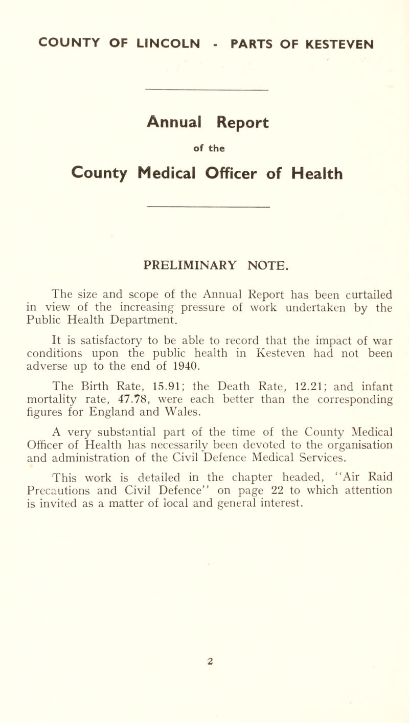 Annual Report of the County Medical Officer of Health PRELIMINARY NOTE. The size and scope of the Annual Report has been curtailed in view of the increasing pressure of work undertaken by the Public Health Department. It is satisfactory to be able to record that the impact of war conditions upon the public health in Kesteven had not been adverse up to the end of 1940. The Birth Rate, 15.91; the Death Rate, 12.21; and infant mortality rate, 47.78, were each better than the corresponding figures for England and Wales. A very substantial part of the time of the County Medical Officer of Health has necessarily been devoted to the organisation and administration of the Civil Defence Medical Services. This work is detailed in the chapter headed, “Air Raid Precautions and Civil Defence’’ on page 22 to which attention is invited as a matter of local and general interest.