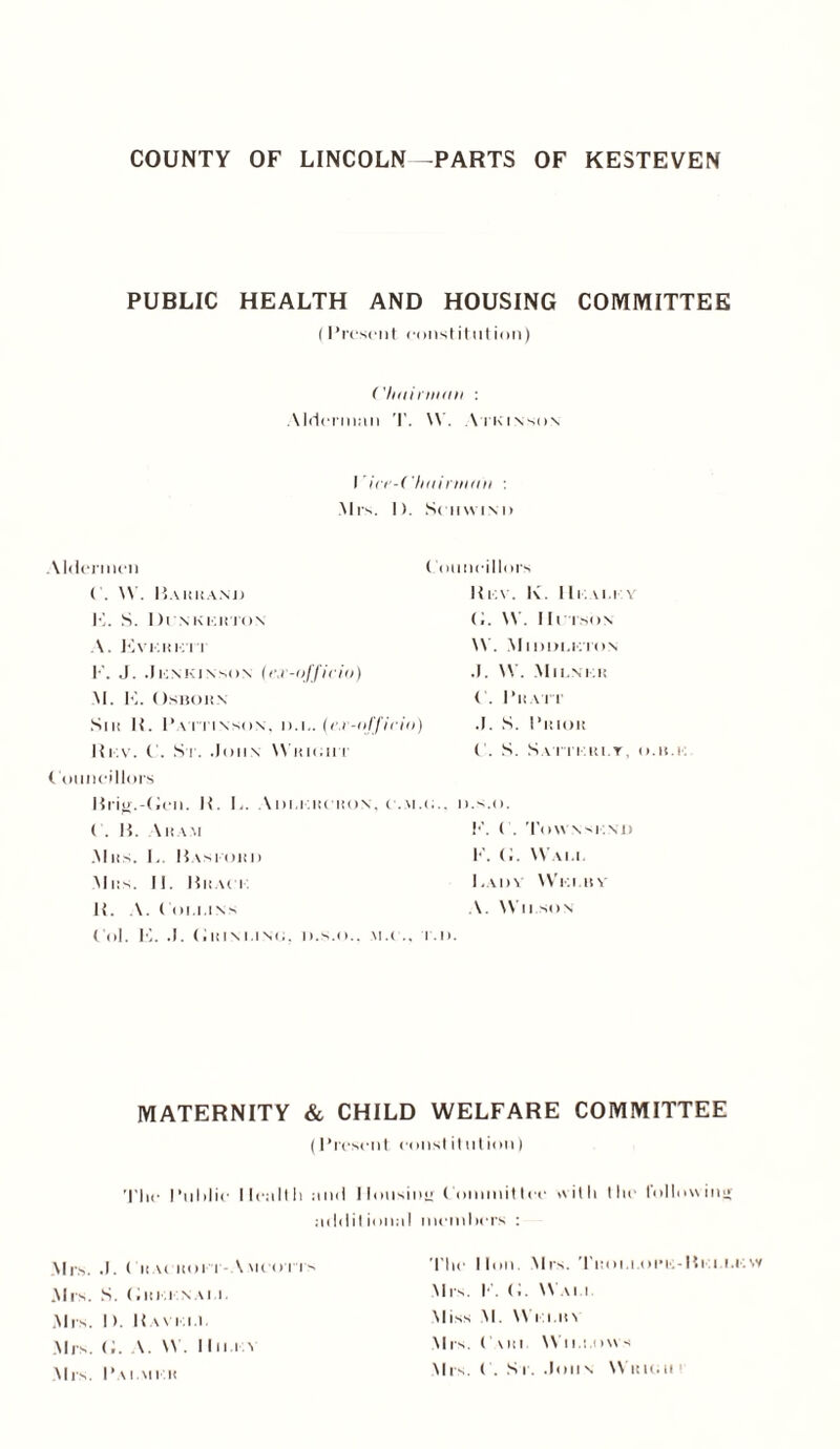 PUBLIC HEALTH AND HOUSING COMMITTEE (Present constitution) ('Iminiiiin : Alderman T. \V. Atkinson I ’itr-Chninnnn : Mrs. I). Sciiwini) Aldermen ( . ’. Baiiiia.ni) K. S. Di n kkiiton A. Evkhk’it F. J. .1KNKINSON (ej'-officiv) M. K. Osboii.n Sm H. Pattinson, d.i.. (cv-officio) Rkv. C. St. .John Wukiiit Councillors Councillors Rkv. K. Hi. vi.i \ (I. \V. IIcison \V. Mnmi.KTON .J. W. Mii.nkk < . I’llATT .1. S. Pmoit C. S. S v r i i'.iu.T. o.n.r: Brig.-Hen. It. L. Aui.kiiciion. c.m.u.. d.s.o. ( . H. \ IIAM F. C. ToW Nsi.Nl) Allis. L. Basi-ohi) K. (I. Wai.i. Mils. II. Bnaci Ladv 'Via itn li. A. ( 01.1.1 ns A.  II SON Col. E. .1. («i<INt.iso. d.s.o.. via .. i.l>. MATERNITY & CHILD WELFARE COMMITTEE (Present, const it ulion) Tlie I’ulilie llcaltli and Housing Committee with the following addil ional members : Mrs. .1. CiiAniorr- '.mcotis Mis. S. (im i naia. Mrs. I). Ravi.i.i. Mrs. <;. \.  . Ilna v Mrs. Pai.mi h The lion. Mrs. Titoi.i.oinc-Ria i.kvv Mrs. F. C.  via Miss M.  i iatn Mrs. C Mil Wl i.i.ow s Mrs. C. S i. John Wick; it