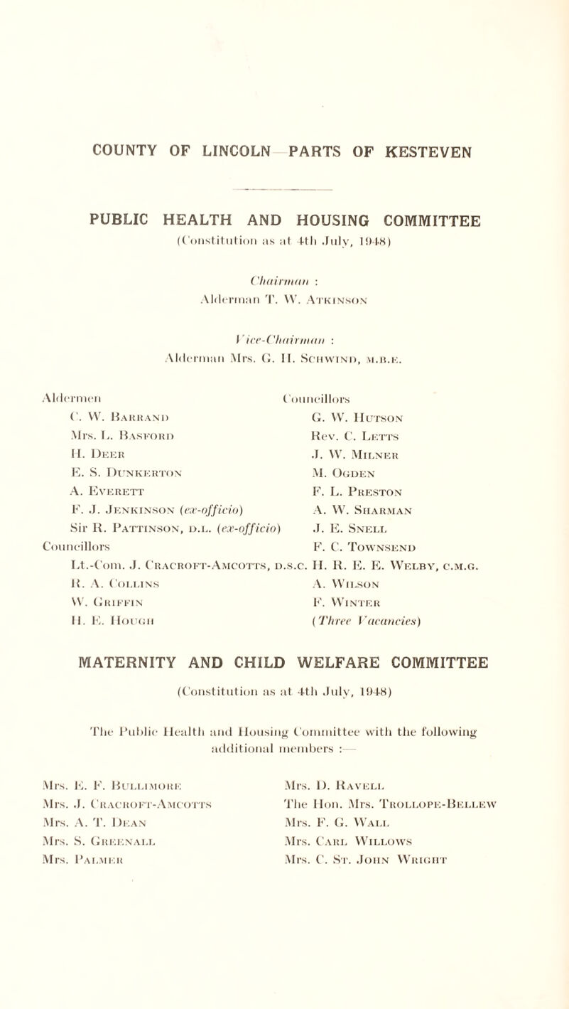 PUBLIC HEALTH AND HOUSING COMMITTEE (Constitution as at 4tli July, 1948) Chairman : Alderman T. VV. Atkinson )' ice-Chairman : Alderman Mrs. G. II. Sohwind, m.ile. Aldermen Councillors (’. W. Barrand G. W. Hutson Mrs. L. Basford Rev. C. Letts H. Deer J. W. Milner E. S. Dunkerton M. Ogden A. Everett F. L. Preston F. J. Jenkinson (ex-officio) A. W. Sharman Sir R. Pattinson, d.l. (ex-officio) J. E. Snell Councillors F. C. Townsend Lt.-Com. J. Cracrofi -Amcotts, d.s.c. H. R. E. E. Welbv, c.m.g. It. A. Collins A. Wilson W. Griffin F. Winter 11. E. Hough (Three Vacancies) MATERNITY AND CHILD WELFARE COMMITTEE (Constitution as at 4tli July, 1948) The Public Health and Housing Committee with the following Mrs. hi. F. Bullimore additional members : Mrs. 1). Raveli. Mrs. J. Cracroft-Amcotts The Hon. Mrs. Trollope-Bellew Mrs. A. T. Dean Mrs. F. G. Wall Mrs. S. Greenall Mrs. Carl Willows Mrs. Palmer Mrs. C. St. John Wright