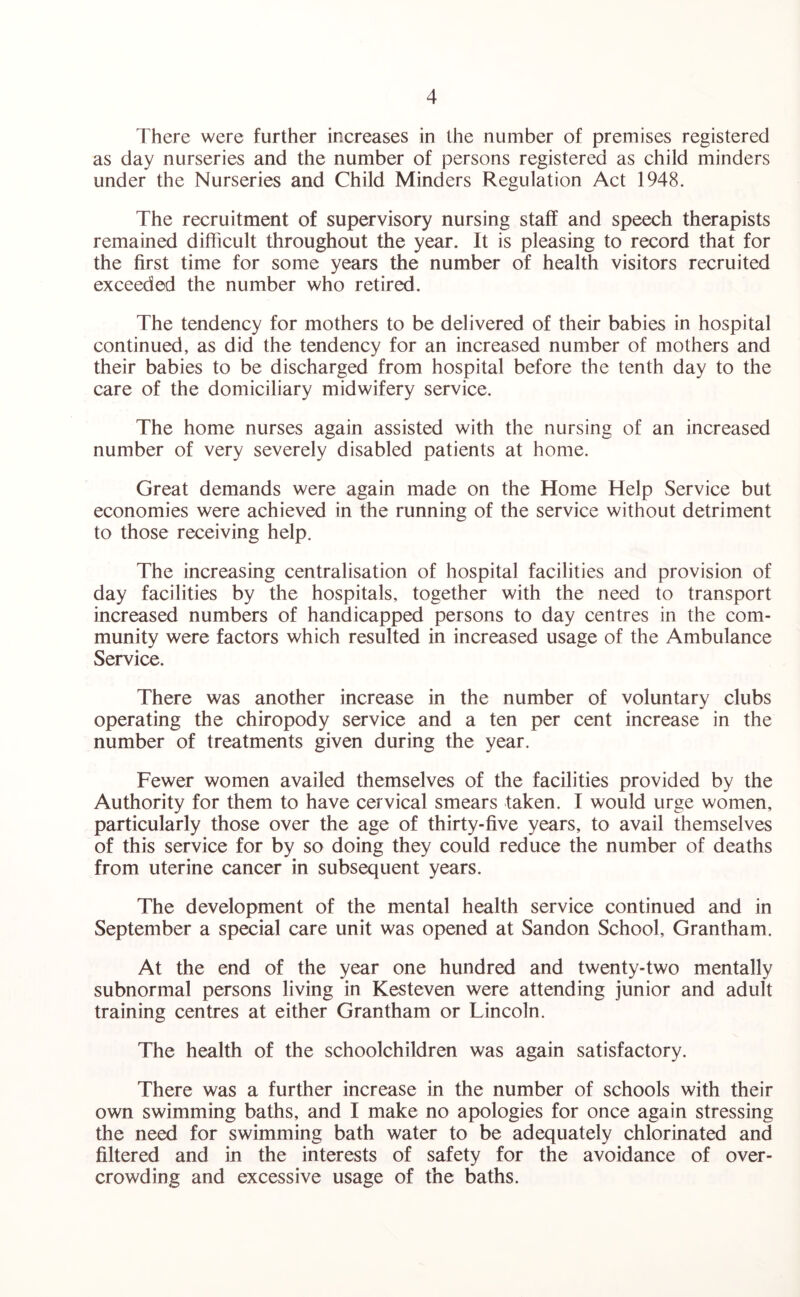 There were further increases in the number of premises registered as day nurseries and the number of persons registered as child minders under the Nurseries and Child Minders Regulation Act 1948. The recruitment of supervisory nursing staff and speech therapists remained difficult throughout the year. It is pleasing to record that for the first time for some years the number of health visitors recruited exceeded the number who retired. The tendency for mothers to be delivered of their babies in hospital continued, as did the tendency for an increased number of mothers and their babies to be discharged from hospital before the tenth day to the care of the domiciliary midwifery service. The home nurses again assisted with the nursing of an increased number of very severely disabled patients at home. Great demands were again made on the Home Help Service but economies were achieved in the running of the service without detriment to those receiving help. The increasing centralisation of hospital facilities and provision of day facilities by the hospitals, together with the need to transport increased numbers of handicapped persons to day centres in the com¬ munity were factors which resulted in increased usage of the Ambulance Service. There was another increase in the number of voluntary clubs operating the chiropody service and a ten per cent increase in the number of treatments given during the year. Fewer women availed themselves of the facilities provided by the Authority for them to have cervical smears taken. I would urge women, particularly those over the age of thirty-five years, to avail themselves of this service for by so doing they could reduce the number of deaths from uterine cancer in subsequent years. The development of the mental health service continued and in September a special care unit was opened at Sandon School, Grantham. At the end of the year one hundred and twenty-two mentally subnormal persons living in Kesteven were attending junior and adult training centres at either Grantham or Lincoln. The health of the schoolchildren was again satisfactory. There was a further increase in the number of schools with their own swimming baths, and I make no apologies for once again stressing the need for swimming bath water to be adequately chlorinated and filtered and in the interests of safety for the avoidance of over¬ crowding and excessive usage of the baths.