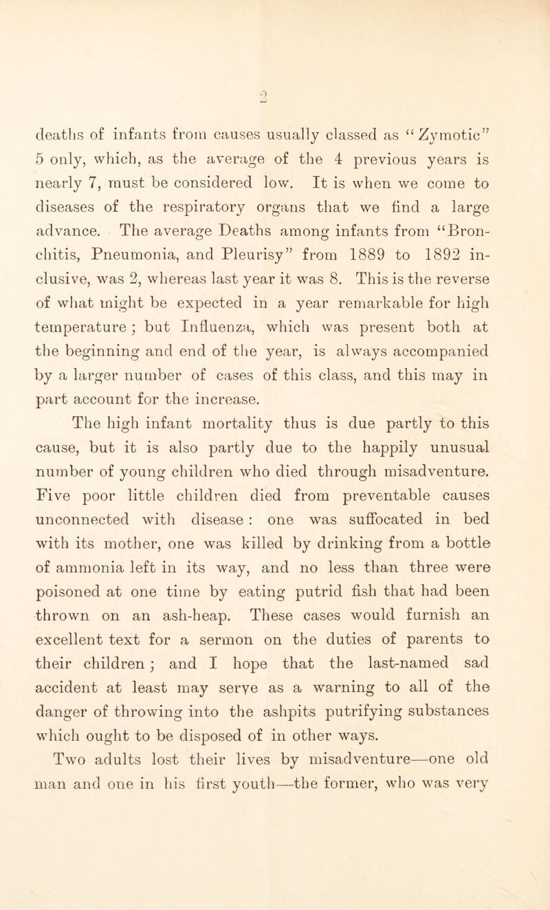 deaths of infants from causes usually classed as “Zymotic’7 5 only, which, as the average of the 4 previous years is nearly 7, must be considered low. It is when we come to diseases of the respiratory organs that we find a large advance. The average Deaths among infants from “Bron- chitis, Pneumonia, and Pleurisy” from 1889 to 1892 in¬ clusive, was 2, whereas last year it was 8. This is the reverse of what might be expected in a year remarkable for high temperature; but Influenza, which was present both at the beginning and end of the year, is always accompanied by a larger number of cases of this class, and this may in part account for the increase. The high infant mortality thus is due partly to this cause, but it is also partly due to the happily unusual number of young children who died through misadventure. Five poor little children died from preventable causes unconnected with disease : one was suffocated in bed with its mother, one was killed by drinking from a bottle of ammonia left in its way, and no less than three were poisoned at one time by eating putrid fish that had been thrown on an ash-heap. These cases would furnish an excellent text for a sermon on the duties of parents to their children; and I hope that the last-named sad accident at least may serve as a warning to all of the danger of throwing into the ashpits putrifying substances which ought to be disposed of in other ways. Two adults lost their lives by misadventure—one old man and one in his first youth—the former, who was very