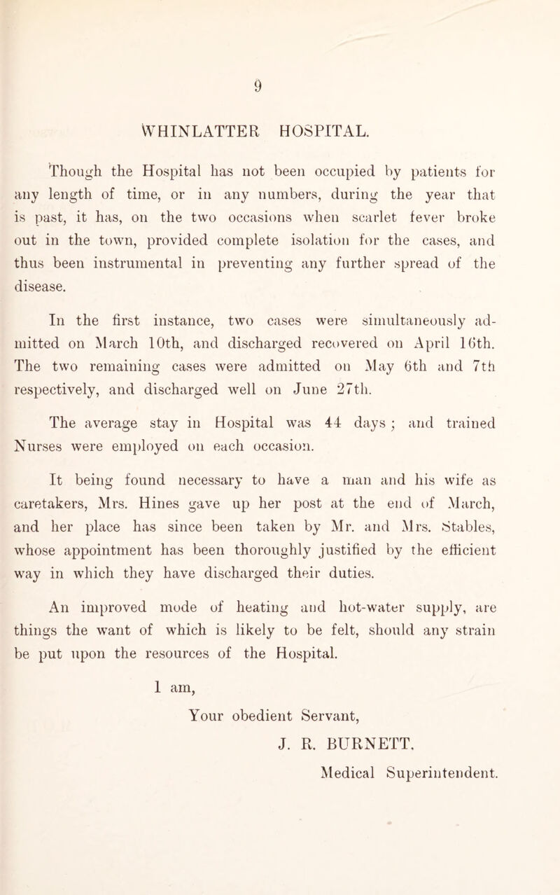 WHINLATTER HOSPITAL. Though the Hospital has not been occupied by patients for any length of time, or in any numbers, during the year that is past, it has, on the two occasions when scarlet fever broke out in the town, provided complete isolation for the cases, and thus been instrumental in preventing any further spread of the disease. In the first instance, two cases were simultaneously ad- mitted on March 10th, and discharged recovered on April 16th. The two remaining cases were admitted on May 6th and 7th respectively, and discharged well on June 27th. The average stay in Hospital was 44 days; and trained Nurses were employed on each occasion. It being found necessary to have a man and his wife as caretakers, Mrs. Hines gave up her post at the end of March, and her place has since been taken by Mr. and Mrs. Stables, whose appointment has been thoroughly justified by the efficient way in which they have discharged their duties. An improved mode of heating and hot-water supply, are things the want of which is likely to be felt, should any strain be put upon the resources of the Hospital. 1 am, Your obedient Servant, J. R. BURNETT, Medical Superintendent.