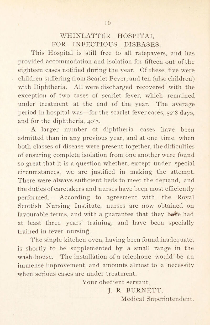 WHINLATTER HOSPITAL FOR INFECTIOUS DISEASES. This Hospital is still free to all ratepayers, and has provided accommodation and isolation for fifteen out of the eighteen cases notified during the year. Of these, five were children suffering from Scarlet Fever, and ten (also children) with Diphtheria. All were discharged recovered with the exception of two cases of scarlet fever, which remained under treatment at the end of the year. The average period in hospital was—for the scarlet fever cases, 52’8 days, and for the diphtheria, 40^3. A larger number of diphtheria cases have been admitted than in any previous year, and at one time, when both classes of disease were present together, the difiiculties of ensuring complete isolation from one another were found so great that it is a question whether, except under special circumstances, we are justified in making the attempt. There were always sufiicient beds to meet the demand, and the duties of caretakers and nurses have been most efficiently performed. According to agreement with the Royal Scottish Nursing Institute, nurses are now obtained on favourable terms, and with a guarantee that they ha^e had at least three years’ training, and have been specially trained in fever nursing. The single kitchen oven, having been found inadequate, is shortly to be supplemented by a small range in the wash-house. The installation of a telephone would be an immense improvement, and amounts almost to a necessity when serious cases are under treatment. Your obedient servant, J. R. BURNETT, Medical Superintendent.