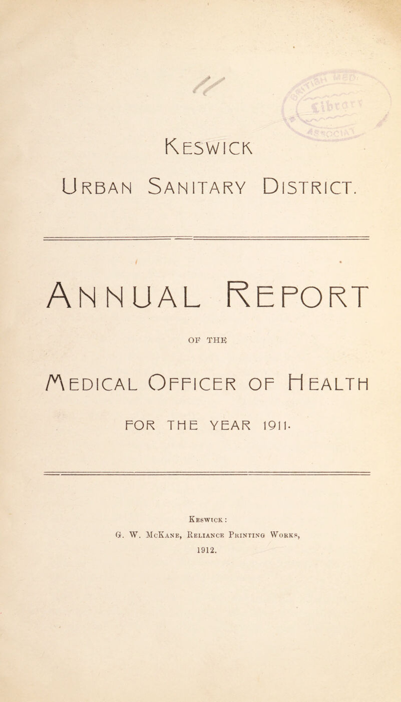 Keswick Urban Sanitary District. Annual Report OF THE /Medical Officer of Healtpi FOR THE YEAR 1911- Keswick : GL W. McKane, Reliance Printing Works, 1912.