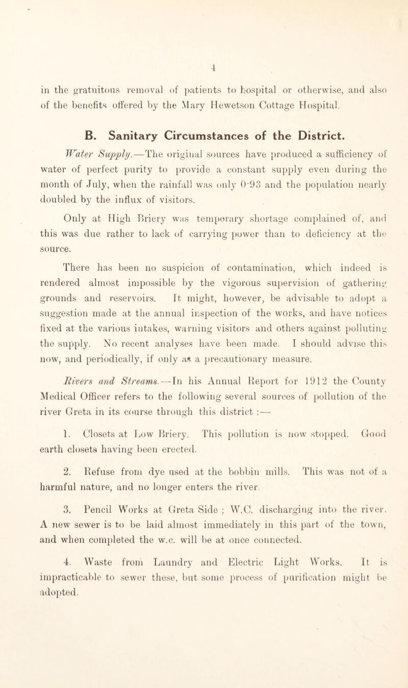 in the gratuitous removal of patients to hospital or otherwise, and also of the benefits offered by the Mary Hewetson Cottage Hospital. B. Sanitary Circumstances of the District. Water Supply.—The original sources have produced a sufficiency of water of perfect purity to provide a constant supply even during the month of July, when the rainfall was only 0 93 and the population nearly doubled by the influx of visitors. Only at High Briery was temporary shortage complained of, and this was due rather to lack of carrying power than to deficiency at the source. There has been no suspicion of contamination, which indeed is rendered almost impossible by the vigorous supervision of gathering grounds and reservoirs. It might, however, be advisable to adopt a suggestion made at the annual inspection of the works, and have notices fixed at the various intakes, warning visitors and others against polluting the supply. No recent analyses have been made. I should advise this now, and periodically, if only as a precautionary measure. Rivers and Streams.—In his Annual Report for 1912 the County Medical Officer refers to the following several sources of pollution of the river Greta in its course through this district : — 1. Closets at Tow Briery. This pollution is now stopped. Good earth closets having been erected. 2. Refuse from dye used at the bobbin mills. This was not of a harmful nature, and no longer enters the river. 3. Pencil Works at Greta Side : W.C. discharging into the river. A new sewer is to be laid almost immediately in this part of the town, and when completed the w.c. will be at once connected. 4. Waste from Laundry and Electric Light Works. It is impracticable to sewer these, but some process of purification might be adopted.