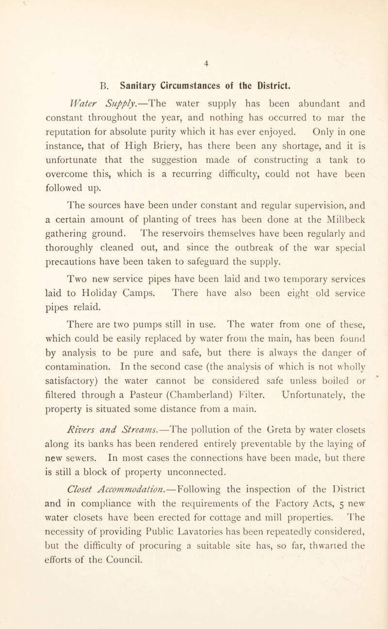 B. Sanitary Circumstances of the District. Water Supply.—The water supply has been abundant and constant throughout the year, and nothing has occurred to mar the reputation for absolute purity which it has ever enjoyed. Only in one instance, that of High Briery, has there been any shortage, and it is unfortunate that the suggestion made of constructing a tank to overcome this, which is a recurring difficulty, could not have been followed up. The sources have been under constant and regular supervision, and a certain amount of planting of trees has been done at the Millbeck gathering ground. The reservoirs themselves have been regularly and thoroughly cleaned out, and since the outbreak of the war special precautions have been taken to safeguard the supply. Two new service pipes have been laid and two temporary services laid to Holiday Camps. There have also been eight old service pipes relaid. There are two pumps still in use. The water from one of these, which could be easily replaced by water from the main, has been found by analysis to be pure and safe, but there is always the danger of contamination. In the second case (the analysis of which is not wholly satisfactory) the water cannot be considered safe unless boiled or filtered through a Pasteur (Chamberland) Filter. Unfortunately, the property is situated some distance from a main. Rivers and Streams.—The pollution of the Greta by water closets along its banks has been rendered entirely preventable by the laying of new sewers. In most cases the connections have been made, but there is still a block of property unconnected. Closet Accommodation.—Following the inspection of the District and in compliance with the requirements of the Factory Acts, 5 new water closets have been erected for cottage and mill properties. The necessity of providing Public Lavatories has been repeatedly considered, but the difficulty of procuring a suitable site has, so far, thwarted the efforts of the Council.