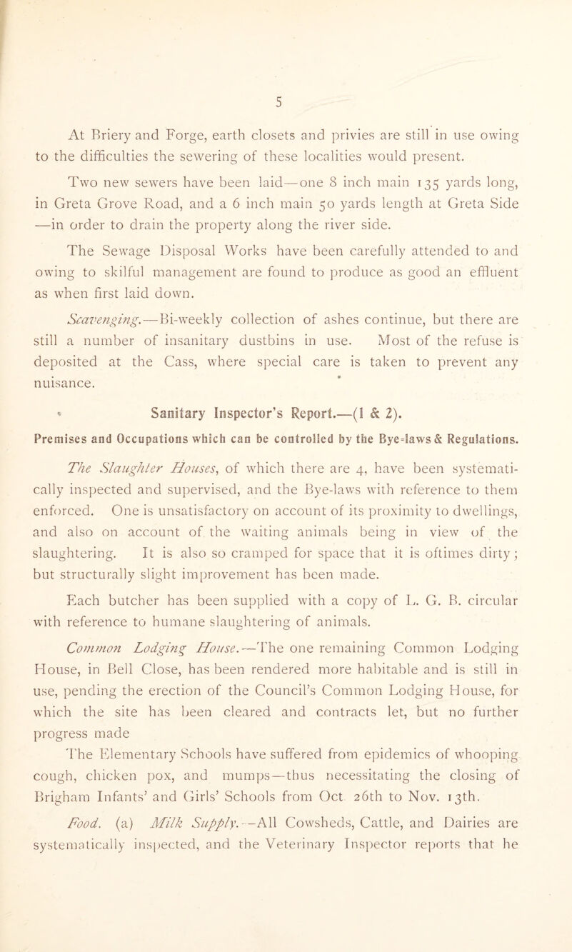 At Briery and Forge, earth closets and privies are still in use owing to the difficulties the sewering of these localities would present. Two new sewers have been laid—one 8 inch main 135 yards long, in Greta Grove Road, and a 6 inch main 50 yards length at Greta Side —in order to drain the property along the river side. The Sewage Disposal Works have been carefully attended to and owing to skilful management are found to produce as good an effluent as when first laid down. Scavenging.—Bi-weekly collection of ashes continue, but there are still a number of insanitary dustbins in use. Most of the refuse is deposited at the Cass, where special care is taken to prevent any nuisance. • Sanitary Inspector’s Report.—(1 k 2). Premises and Occupations which can be controlled by the Bye=Saws& Regulations. The Slaughter Houses, of which there are 4, have been systemati- cally inspected and supervised, and the Bye-laws with reference to them enforced. One is unsatisfactory on account of its proximity to dwellings, and also on account of the waiting animals being in view of the slaughtering. It is also so cramped for space that it is oftimes dirty; but structurally slight improvement has been made. Each butcher has been supplied with a copy of L. G. B. circular wfith reference to humane slaughtering of animals. Common Lodging House.—The one remaining Common Lodging House, in Bell Close, has been rendered more habitable and is still in use, pending the erection of the Council’s Common Lodging House, for which the site has been cleared and contracts let, but no further progress made The Elementary Schools have suffered from epidemics of whooping cough, chicken pox, and mumps — thus necessitating the closing of Brigham Infants’ and Girls’ Schools from Oct 26th to Nov. 13th. Food. (a) Milk Supply.--AW Cowsheds, Cattle, and Dairies are systematically inspected, and the Veterinary Inspector reports that he