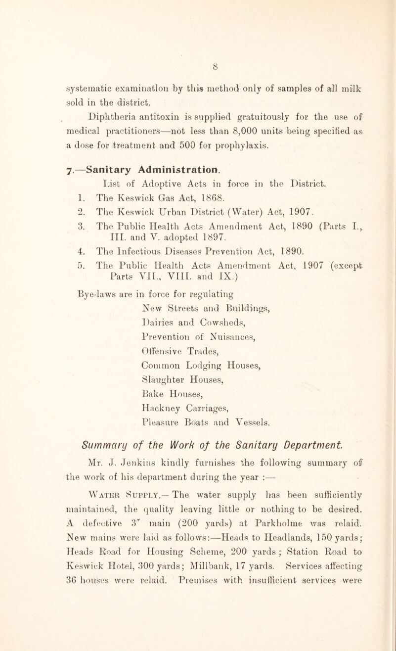 systematic examination by this method only of samples of all milk sold in the district. Diphtheria antitoxin is supplied gratuitously for the use of medical practitioners—not less than 8,000 units being specified as- a dose for treatment and 500 for prophylaxis. 7.—Sanitary Administration. List of Adoptive Acts in force in the District. 1. The Keswick Gas Act, 1868. 2. The Keswick Urban District (Water) Act, 1907. 3. The Public Health Acts Amendment Act, 1890 (Parts I.* III. and V. adopted 1897. 4. The Infectious Diseases Prevention Act, 1890. 5. The Public Health Acts Amendment Act, 1907 (except Parts VII., VIII. and IX.) Bye-laws are in force for regulating New Streets and Buildings,. Dairies and Cowsheds, Prevention of Nuisances, Offensive Trades, Common Lodging Houses, Slaughter Houses, Bake Houses, Hackney Carriages, Pleasure Boats and Vessels. Summary of the Work of the Sanitary Department Mr. J. Jenkins kindly furnishes the following summary of the work of his department during the year Water Supply.— The water supply has been sufficiently maintained, the quality leaving little or nothing to be desired. A defective 3 main (200 yards) at Parkholme was relaid. New mains were laid as follows:—Heads to Headlands, 150 yards; Heads Road for Housing Scheme, 200 yards ; Station Road to Keswick Hotel, 300 yards; Millbank, 17 yards. Services affecting 36 houses were relaid. Premises with insufficient services were