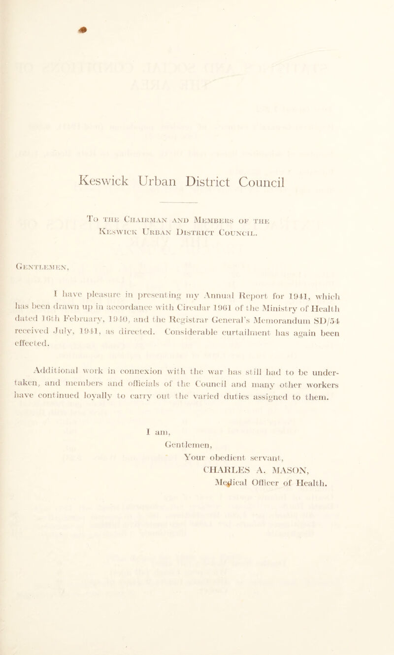 To Tiiu Chairman and ]Mkmbeiis of the IvEawicK Urban District Council. Gentlemen, I luivc pleasure in presenting my Annual Rejiort for 1941, which has been orawii u|) in accordarice Math Circular 1901 ol the Ministry of Health dated 3 0tJi hebruary, 1910, and the Registrar General’s Memorandiiin SD/54 received July, 1941, as directed, effected. Considerable curtailment has again been Additional work in connexion with the war has still had to be under- taken, and members and ollicials of the Council and many other M-orkers have continued loyally to carry out the varied duties assigned to them. 1 am, Gentlemen, Your obedient servant, CHARLES A. MASON, iMctlical Ofheer of Health.