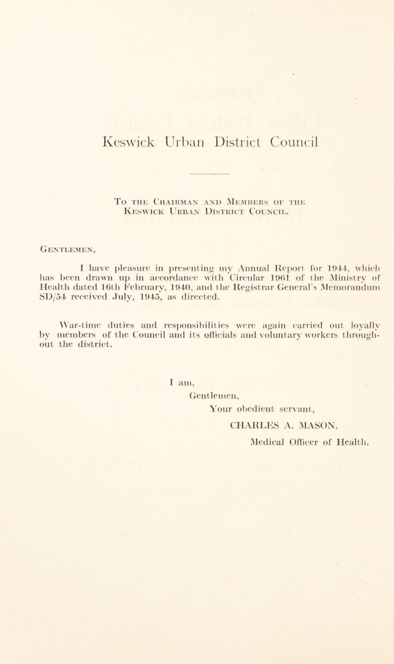 Keswick Urban District Council To the Chairman and Members of the Keswick Urban District Council. Gentlemen, 1 have pleasure in presenting my Annual Report lor 1944, which has been drawn up in accordance with Circular 1961 ol' the Ministry of Health dated 16tli February, 1940, and the Registrar General’s Memorandum SD/54 received July, 1945, as directed. W ar-time duties and responsibilities were again carried out loyally by members of the Council and its officials and voluntary workers through¬ out the district. 1 am, Gentlemen, Your obedient servant, CHARLES A. MASON, Medical Officer of Health.