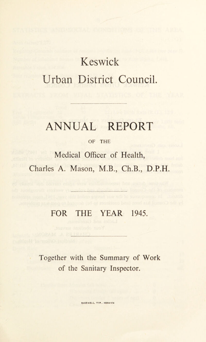 Keswick Urban District Council. ANNUAL REPORT OF THE Medical Officer of Health, Charles A. Mason, M.B., Ch.B., D.P.H. FOR THE YEAR 1945. Together with the Summary of Work of the Sanitary Inspector. eAKSWELU, TVI«.. KESWICK