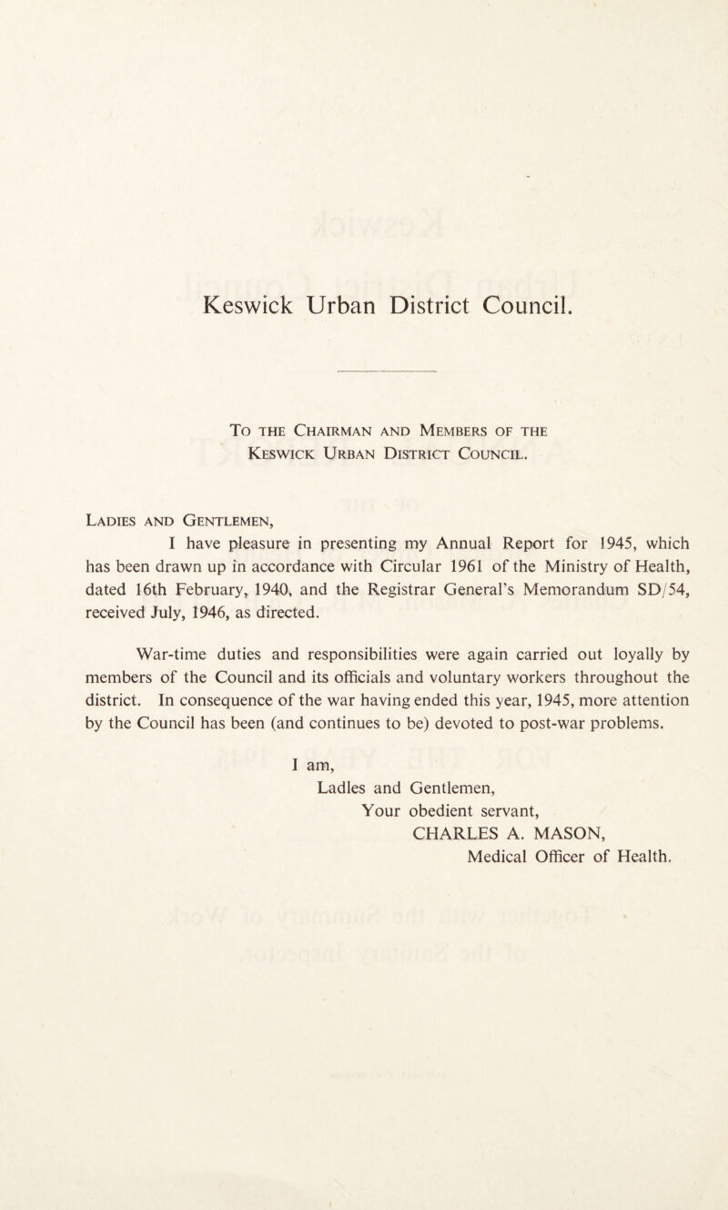 Keswick Urban District Council. To THE Chairman and Members of the Keswick Urban District Council. Ladies and Gentlemen, I have pleasure in presenting my Annual Report for 1945, which has been drawn up in accordance with Circular 1961 of the Ministry of Health, dated 16th February, 1940, and the Registrar General’s Memorandum SD/54, received July, 1946, as directed. War-time duties and responsibilities were again carried out loyally by members of the Council and its officials and voluntary workers throughout the district. In consequence of the war having ended this year, 1945, more attention by the Council has been (and continues to be) devoted to post-war problems. I am. Ladles and Gentlemen, Your obedient servant, CHARLES A. MASON, Medical Officer of Health.