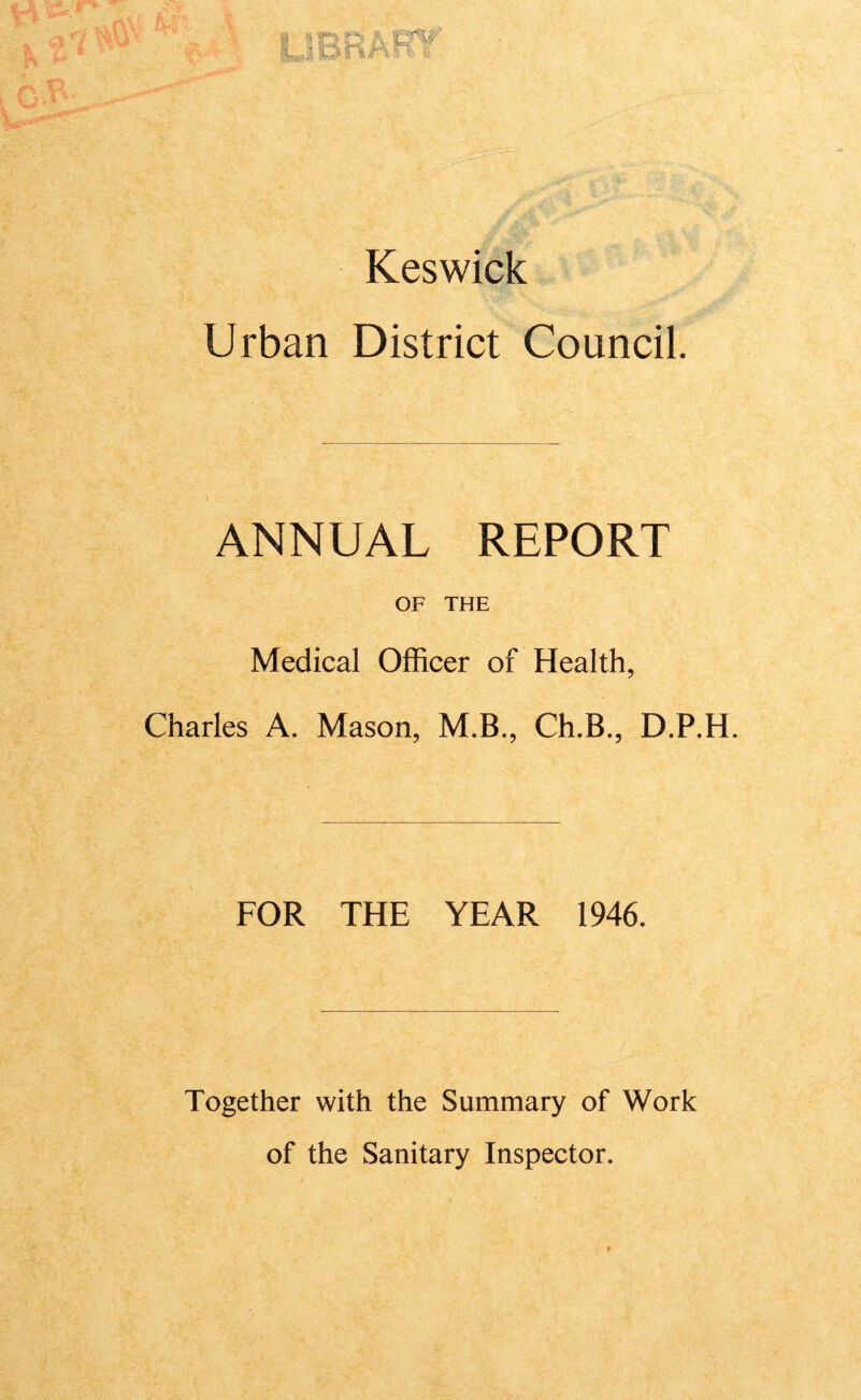 ■i . jf X ' Keswick Urban District Council. ANNUAL REPORT OF THE Medical Officer of Health, Charles A. Mason, M.B., Ch.B., D.P.H. FOR THE YEAR 1946. Together with the Summary of Work of the Sanitary Inspector. t