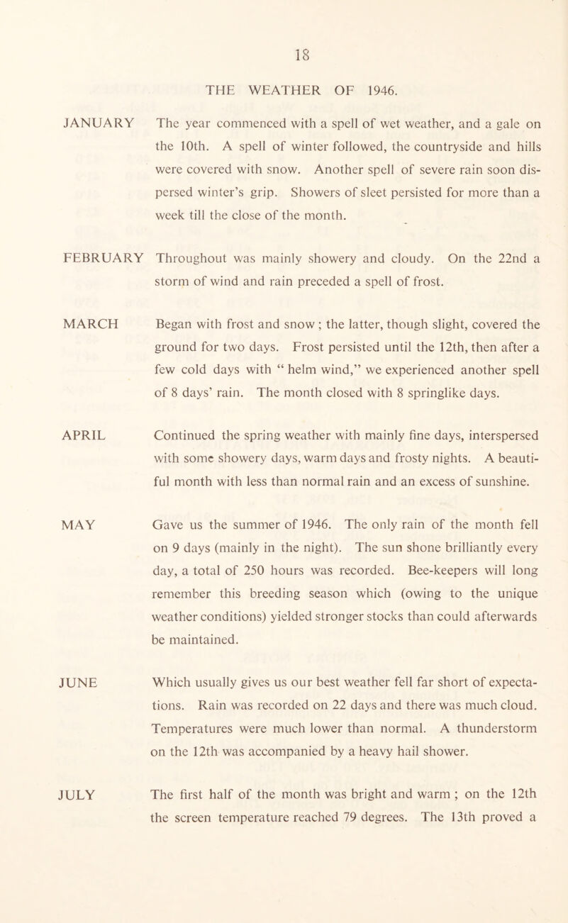 JANUARY FEBRUARY MARCH APRIL MAY JUNE JULY THE WEATHER OF 1946. The year commenced with a spell of wet weather, and a gale on the 10th. A spell of winter followed, the countryside and hills were covered with snow. Another spell of severe rain soon dis- persed winter’s grip. Showers of sleet persisted for more than a week till the close of the month. Throughout was mainly showery and cloudy. On the 22nd a storm of wind and rain preceded a spell of frost. Began with frost and snow ; the latter, though slight, covered the ground for two days. Frost persisted until the 12th, then after a few cold days with “ helm wind,” we experienced another spell of 8 days’ rain. The month closed with 8 springlike days. Continued the spring weather with mainly fine days, interspersed with some showery days, warm days and frosty nights. A beauti- ful month with less than normal rain and an excess of sunshine. Gave us the summer of 1946. The only rain of the month fell on 9 days (mainly in the night). The sun shone brilliantly every day, a total of 250 hours was recorded. Bee-keepers will long remember this breeding season which (owing to the unique weather conditions) yielded stronger stocks than could afterwards be maintained. Which usually gives us our best weather fell far short of expecta- tions. Rain was recorded on 22 days and there was much cloud. Temperatures were much lower than normal. A thunderstorm on the 12th was accompanied by a heavy hail shower. The first half of the month was bright and warm ; on the 12th the screen temperature reached 79 degrees. The 13th proved a