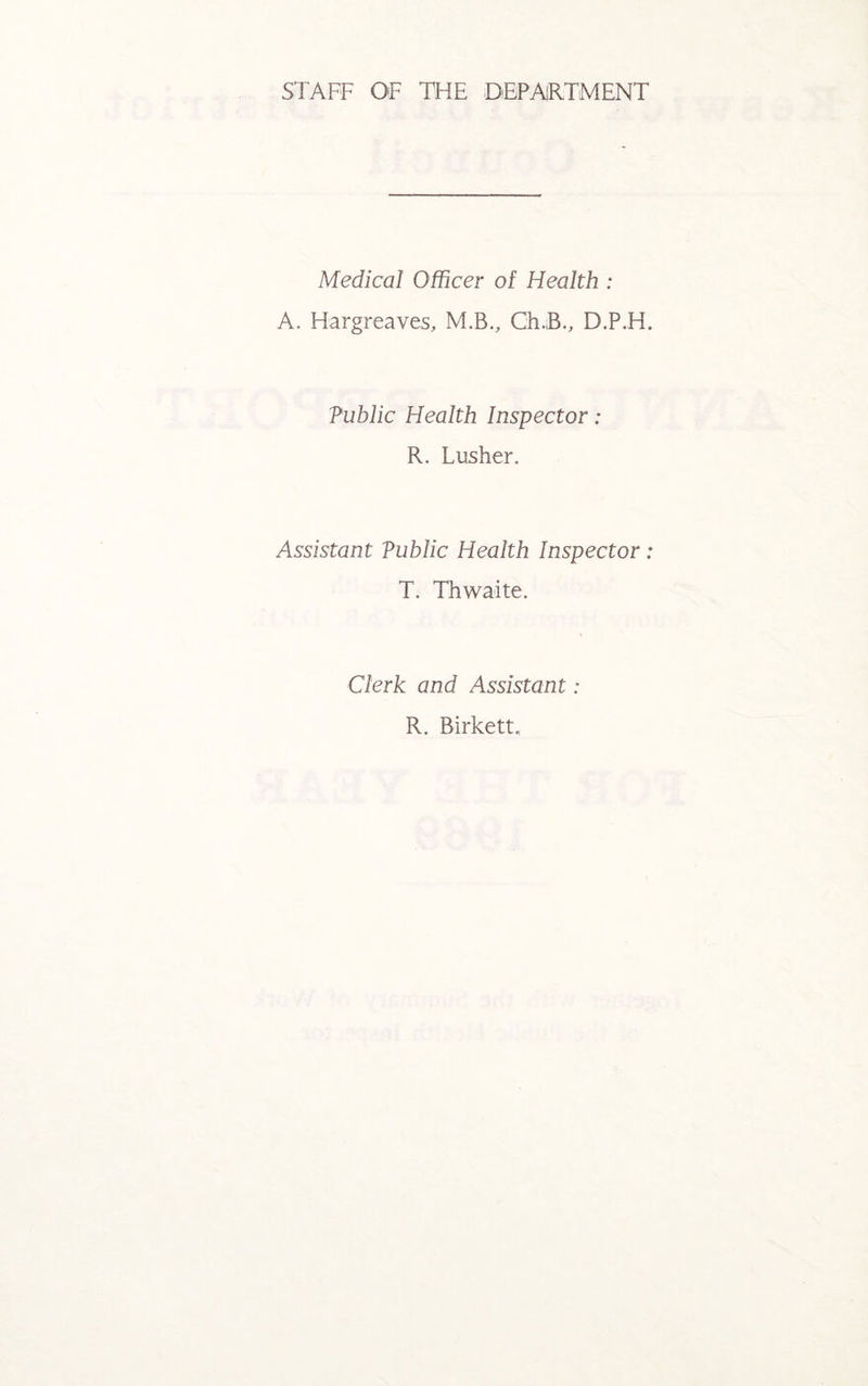 STAFF OF THE DEPARTMENT Medical Officer of Health : A. Hargreaves, M.B., Ch.B., D.P.H. Tublic Health Inspector: R. Lusher. Assistant Vublic Health Inspector: T. Thwaite. Clerk and Assistant: R. Birkett.,