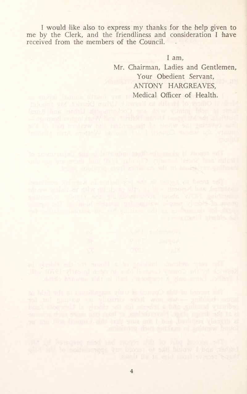 I would like also to express my thanks for the help given to me by the Clerk, and the friendliness and consideration I have received from the members of the Council. I am, Mr. Chairman, Ladies and Gentlemen, Your Obedient Servant, ANTONY HARGREAVES, Medical Officer of Health.