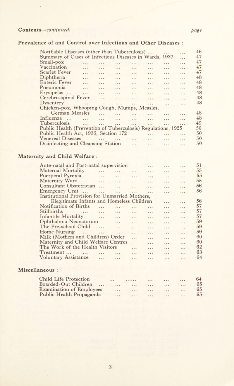 Contents—continued. page Prevalence of and Control over Infectious and Other Diseases : Notifiable Diseases (other than Tuberculosis) ... ... ... 46 Summary of Cases of Infectious Diseases in Wards, 1937 ... 47 Small-pox ... ... ... ... ... ... ... 47 Vaccination ... ... ... ... ... ... ... 47 Scarlet Fever ... ... ... ... ... ... ... 47 Diphtheria ... ... ... ... ... ... ... 48 Enteric Fever ... ... ... ... ... ... ... 48 Pneumonia ... ... ... ... ... ... ... 48 Erysipelas ... ... ... ... ... ... ... ... 48 Cerebro-spinal Fever ... ... ... ... ... ... 48 Dysentery ... ... ... ... ... ... ... 48 Chicken-pox, Whooping Cough, Mumps, Measles, German Measles ... ... ... ... ... ... 48 Influenza ... ... ... ... ... ... ... ... 48 Tuberculosis ... ... ... ... ... ... ... 49 Public Health (Prevention of Tuberculosis) Regulations, 1925 50 Public Health Act, 1936, Section 172 ... ... ... 50 Venereal Diseases ... ... ... ... ... ... 50 Disinfecting and Cleansing Station ... ... ... ... 50 Maternity and Child Welfare : Ante-natal and Post-natal supervision ... ... ... 51 Maternal Mortality ... ... ... ... ... ... 55 Puerperal Pyrexia ... ... ... ... ... ... 55 Maternity Ward ... ... ... ... ... ... 55 Consultant Obstetrician ... ... ... ... ... ... 56 Emergency Unit ... ... ... ... ... ... ... 56 Institutional Provision for Unmarried Mothers, Illegitimate Infants and Homeless Children ... ... 56 Notification of Births ... ... ... ... ... ... 57 Stillbirths ... ... ... ... ... ... ... 57 Infantile Mortality ... ... ... ... ... ... 57 Ophthalmia Neonatorum ... ... ... ... ... 59 The Pre-school Child ... ... ... ... ... ... 59 Home Nursing ... ... ... ... ... ... ... 59 Milk (Mothers and Children) Order ... ... ... ... 60 Maternity and Child Welfare Centres ... ... ... 60 The Work of the Health Visitors ... ... ... ... 62 Treatment ... ... ... ... ... ... ... ... 63 Voluntary Assistance ... ... ... ... ... ... 64 Miscellaneous : Child Life Protection ... . ... ... ... 64 Boarded-Out Children ... ... ... ... ... ... 65 Examination of Employees ... ... ... ... ... 65 Public Health Propaganda ... ... ... ... ... 65