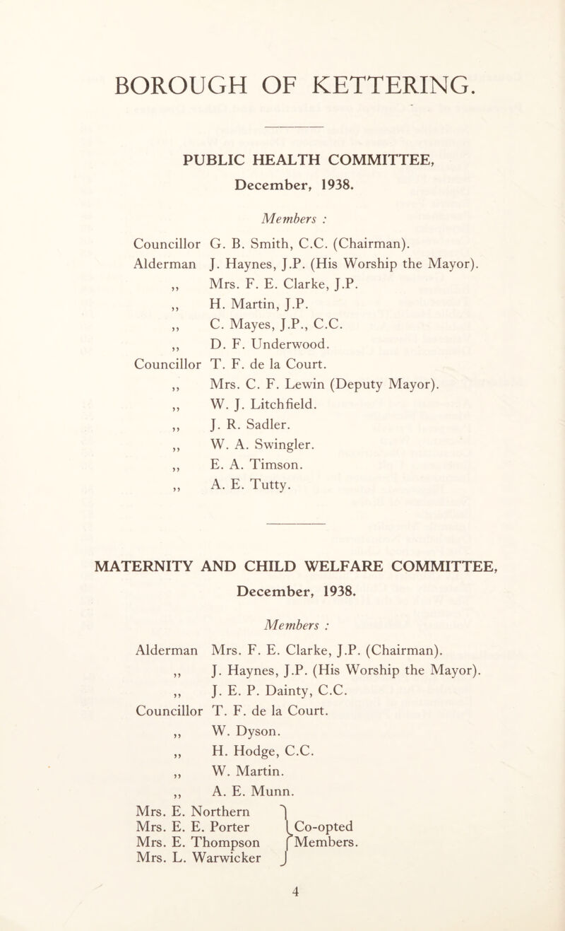 PUBLIC HEALTH COMMITTEE, December, 1938* Members : Councillor G. B. Smith, C.C. (Chairman). Alderman J. Haynes, J.P. (His Worship the Mayor). ,, Mrs. F. E. Clarke, J.P. ,, H. Martin, J.P. ,, C. Mayes, J.P., C.C. ,, D. F. Underwood. Councillor T. F. de la Court. ,, Mrs. C. F. Lewin (Deputy Mayor). „ W. J. Litchfield. ,, J. R. Sadler. ,, W. A. Swingler. ,, E. A. Timson. ,, A. E. Tutty. MATERNITY AND CHILD WELFARE COMMITTEE, December, 1938* Members : Alderman Mrs. F. E. Clarke, J.P. (Chairman). ,, J. Haynes, J.P. (His Worship the Mayor). ,, J. E. P. Dainty, C.C. Councillor T. F. de la Court. ,, W. Dyson. ,, H. Hodge, C.C. ,, W. Martin. ,, A. E. Munn. Mrs. E. Northern J Mrs. E. E. Porter [Co-opted Mrs. E. Thompson (Members. Mrs. L. Warwicker J